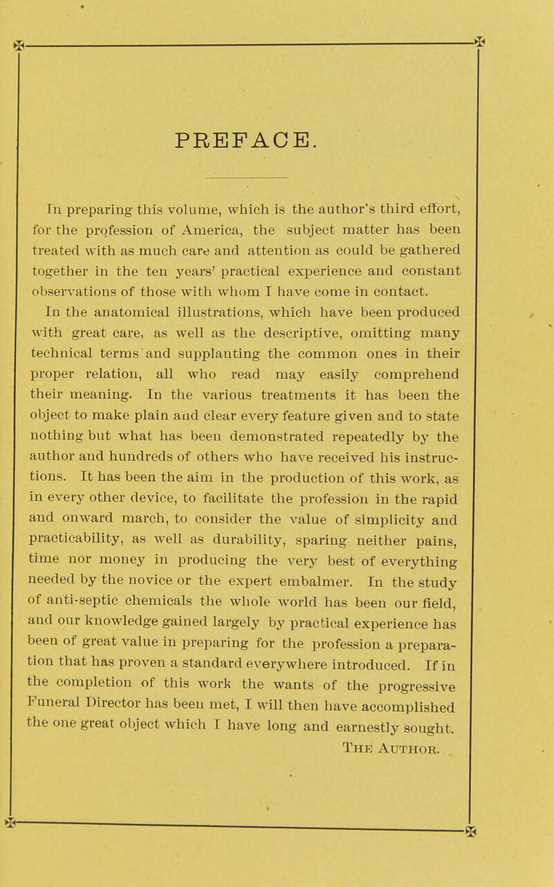 PREFACE. In preparing this volume, which is the author's third effort, for the profession of America, the subject matter has been treated with as much care and attention as could be gathered together in the ten years' practical experience and constant observations of those with whom I have come in contact. In the anatomical illustrations, which have been produced with great care, as well as the descriptive, omitting many technical terms and supplanting the common ones in their proper relation, all who read may easily comprehend their meaning. In the various treatments it has been the object to make plain and clear every feature given and to state nothing but what has been demonstrated repeatedly by the author and hundreds of others who have received his instruc- tions. It has been the aim in the production of this work, as in every other device, to facilitate the profession in the rapid and onward march, to consider the value of simplicity and practicability, as well as durability, sparing neither pains, time nor money in producing the very best of everything needed by the novice or the expert embalmer. In the study of anti-septic chemicals the whole world has been our field, and our knowledge gained largely by practical experience has been of great value in preparing for the profession a prepara- tion that has proven a standard everywhere introduced. If in the completion of this work the wants of the progressive Funeral Director has been met, I will then have accomplished the one great object which I have long and earnestly sought. The Author.