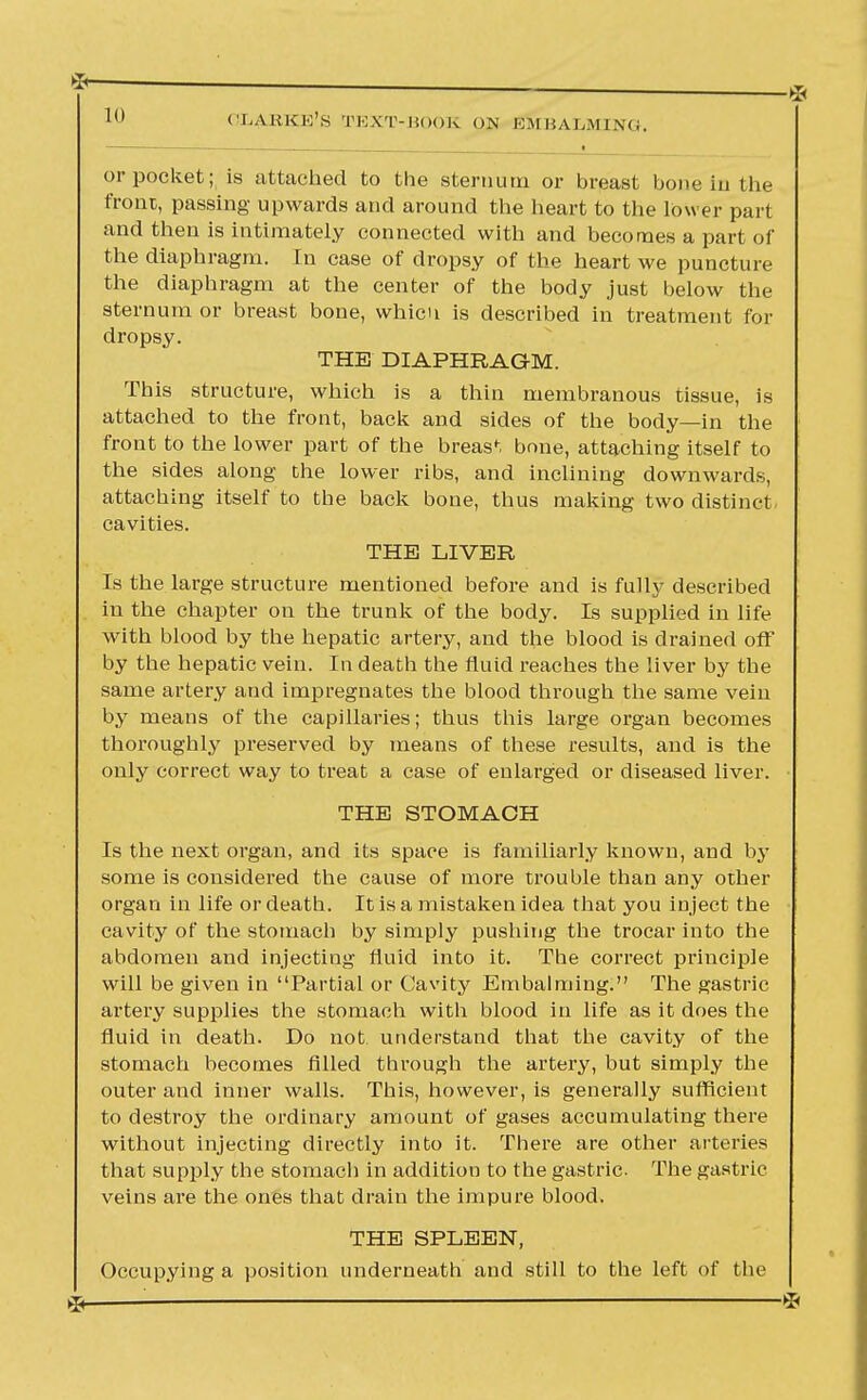 or pocket; is attached to the sternum or breast bone in the front, passing upwards and around the heart to the lower part and then is intimately connected with and becomes a part of the diaphragm. In case of dropsy of the heart we puncture the diaphragm at the center of the body just below the sternum or breast bone, whicn is described in treatment for dropsy. THE DIAPHRAGM. This structure, which is a thin membranous tissue, is attached to the front, back and sides of the body—in the front to the lower part of the breast bone, attaching itself to the sides along the lower ribs, and inclining downwards, attaching itself to the back bone, thus making two distinct cavities. THE LIVER Is the large structure mentioned before and is fully described in the chapter on the trunk of the body. Is supplied in life with blood by the hepatic artery, and the blood is drained off by the hepatic vein. In death the fluid reaches the liver by the same artery and impregnates the blood through the same vein by means of the capillaries; thus this large organ becomes thoroughly preserved by means of these results, and is the only correct way to treat a case of enlarged or diseased liver. THE STOMACH Is the next organ, and its space is familiarly known, and by some is considered the cause of more trouble than any other organ in life or death. It is a mistaken idea that you inject the cavity of the stomach by simply pushing the trocar into the abdomen and injecting fluid into it. The correct principle will be given in Partial or Cavity Embalming. The gastric artery supplies the stomach with blood in life as it does the fluid in death. Do not. understand that the cavity of the stomach becomes filled through the artery, but simply the outer and inner walls. This, however, is generally sufficient to destroy the ordinary amount of gases accumulating there without injecting directly into it. There are other arteries that supply the stomach in addition to the gastric. The gastric veins are the ones that drain the impure blood. THE SPLEEN, Occupying a position underneath and still to the left of the %