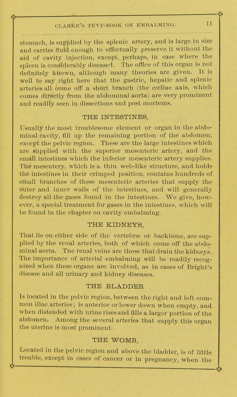 stomach, is supplied by the splenic artery, and is large in size aud carries fluid enough to effectually preserve it without the aid of cavity injection, except, perhaps, in case where the spleen is considerably diseased. The office of this organ is not definitely known, although many theories are given. It is well to say right here that the gastric, hepatic and splenic- arteries all come off a short branch (the cceliac axis, which comes directly from the abdominal aorta) are very prominent and readily seen in dissections and post mortems. THE INTESTINES, Usually the most troublesome element or organ in the abdo- minal cavity, fill up the remaining portion of the abdomen, except the pelvic region. These are the large intestines which are supplied with the superior mesenteric artery, and the small intestines which the inferior mesenteric artery supplies. The mesentery, which is a thin web-like structure, and holds the intestines in their crimped position, contains hundreds of small branches of these mesenteric arteries that supply the outer and inner walls of the intestines, and will generally destroy all the gases found in the intestines. We give, how- ever, a special treatment for gases in the intestines, which will be found in the chapter on cavity embalming. THE KIDNEYS, That lie on either side of the vertebra? or backbone, are sup- plied by the renal arteries, both of which come off the abdo- minal aorta. The renal veins are those that drain the kidneys'. The importance of arterial embalming will be readily recog- nized when these organs are involved, as in cases of Bright's disease aud all urinary and kidney diseases. THE BLADDER Is located in the pelvic region, between the right and left com- mon iliac arteries; is anterior or lower down when empty, and when distended with urine rises and fills a larger portion of the abdomen. Among the several arteries that supply this organ the uterine is most prominent. THE WOMB, Located in the pelvic region and above the bladder, is of little trouble, except in cases of cancer or in pregnancy, when the