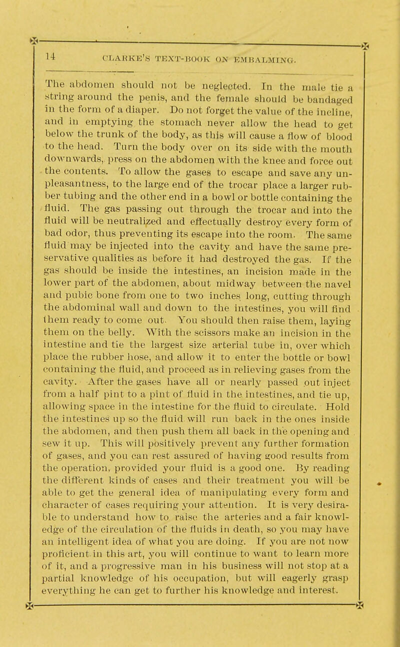 The abdomen should not be neglected. In the male tie a string around the penis-, and the female should be bandaged in the form of a diaper. Do not forget the value of the incline, and in emptying the stomach never allow the head to get below the trunk of the body, as this will cause a How of blood to the head. Turn the body over on its side with the mouth downwards, press on the abdomen with the knee and force out the contents. To allow the gases to escape and save any un- pleasantness, to the large end of the trocar place a larger rub- ber tubing and the other end in a bowl or bottle containing the fluid. The gas passing out through the trocar and into the fluid will be neutralized and effectually destroy every form of bad odor, thus preventing its escape into the room. The same fluid may be injected into the cavity and have the same pre- servative qualities as before it had destroyed the gas. If the gas should be inside the intestines, an incision made in the lower part of the abdomen, about midway between the navel and pubic bone from one to two inches long, cutting through the abdominal wall and down to the intestines, you will find them ready to come out. You should then raise them, laying them on the belly. With the scissors make an incision in the intestine and tie the largest size arterial tube in, over which place the rubber hose, and allow it to enter the bottle or bowl containing the fluid, and proceed as in relieving gases from the cavity. After the gases have all or nearly passed out inject from a half pint to a pint of fluid in the intestines, and tie up, allowing space in the intestine for the fluid to circulate. Hold the intestines up so the fluid will run back in the ones inside the abdomen, and then push them all back in the opening and sew it up. This will positively prevent any further formation of gases, and you can rest assured of having s?ood results from the operation, provided your fluid is a good one. By reading the different kinds of cases and their treatment you will be able to get the general idea of manipulating every form and character of cases requiring your attention. It is very desira- ble to understand how to raise; the arteries and a fair knowl- edge of the circulation of the fluids in death, so you may have an intelligent idea of what you are doing. If you are not now proficient in this art, you will continue to want to learn more of it, and a progressive man in his business will not stop at a partial knowledge of his occupation, but will eagerly grasp everything he can get to further his knowledge and interest.