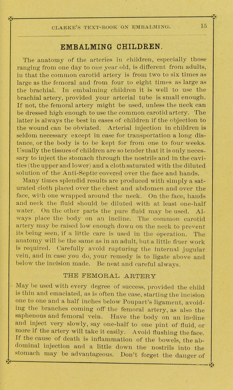 EMBALMING CHILDREN. The anatomy of the arteries in children, especially those ranging from one day to one year old, is different from adults, in that the common carotid artery is from two to six times as large as the femoral and from four to eight times as large as the brachial. In embalming children it is well to use the brachial artery, provided your arterial tube is small enough. If not, the femoral artery might be used, unless the neck can be dressed high enough to use the common carotid artery. The latter is always the best in cases of children if the objection to the wound can be obviated. Arterial injection in children is seldom necessary except in case for transportation a long dis- tance, or the body is to be kept for from one to four weeks. Usually the tissues of children are so tender that it is only neces- sary to inject the stomach through the nostrils and in the cavi- ties (the upper and lower) and a cloth saturated with the diluted solution of the Anti-Septic covered over the face and hands. Many times splendid results are produced with simply a sat- urated cloth placed over the chest and abdomen and over the face, with one wrapped around the neck. On the face, hands and neck the fluid should be diluted with at least one-half water. On the other parts the pure fluid may be used. Al- ways place the body on an incline. The common carotid artery may be raised low enough down on the neck to prevent its being seen, if a little care is used in the operation. The anatomy will be the same as in an adult, but a little finer work is required. Carefully avoid rupturing the internal jugular vein, and in case you do, your remedy is to ligate above and below the incision made. Be neat and careful always. THE FEMORAL ARTERY May be used with every degree of success, provided the child is thin and emaciated, as is often the case, starting the incision one to one and a half inches below Poupart's ligament, avoid- ing the branches coming off the femoral artery, as also the saphenous and femoral vein. Have the body on an in-line and inject very slowly, say one-half to one pint of fluid, or more if the artery will take it easily. Avoid flushing the face. If the cause of death is inflammation of the bowels, the ab- dominal injection and a little down the nostrils into the stomach may be advantageous. Don't forget the danger of