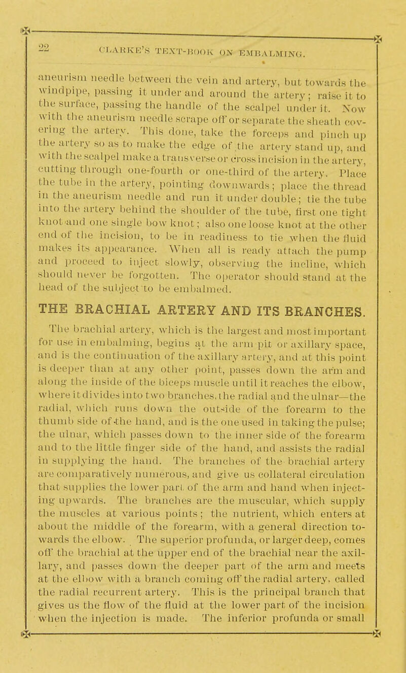 aneurism needle between' the vein and artery, but towards the windpipe, passing ii under and around the artery; raise il to the surface, passing the handle of the scalpel under it. Now with the aneurism needle scrape off or separate the sheath cov- ering the artery. This done, lake the forceps and pinch up the artery so as to make the edge of the artery stand up, and with the seal pel make a transverse or dross incision in the artery, cutting through one-fourth or one-third of the artery. Place the tube in the artery, pointing; downwards; place the thread in the aneurism needle and run il under double ; tie the tube into the artery behind the shoulder of the tube, first one tighl knot and one single bow knot; also one loose knot at the other end of the incision, to be in readiness to tie when the fluid makes its appearance. When all is ready attach the pump and proceed to inject slowly, observing- the incline, which should never be forgotten. The operator should stand at the head of the subject to be embalmed. THE BRACHIAL ARTERY AND ITS BRANCHES. The brachial artery, which is the largest and most important for use in embalming, begins ai the arm pit or axillary space, and is the continuation of the axillary artery, and at this point is deeper than at any other point, passes down the arm and along' the inside of the biceps muscle until it reaches the elbow, whereil dividesinto t wo branches, the radial and the ulnar—the radial, which runs down the outside of the forearm to the thumb side of-the hand, and is the one used in taking the pulse; the ulnar, which passes down to the inner side of the forearm and to the little finger side of the hand, and assists the radial in supplying the hand. The branches of the brachial artery are comparatively numerous, and give us collateral circulation that supplies the lower pari, of the arm and hand when inject- ing upwards. The brandies are the muscular, which supply the muscles at various points; the nutrient, which enters at about tlu' middle of the forearm, with a general direction to- wards the elbow. The superior profunda, or larger deep, comes oil' the brachial at the upper end of the brachial near the axil- lary, and passes down the deeper part (if the arm and meets at the elbow with a branch coming off the radial artery, called the radial recurrent artery. This is the principal branch that gives us the flow of the fluid at the lower part of the incision when the injection is made. The inferior profunda or small ^ i *