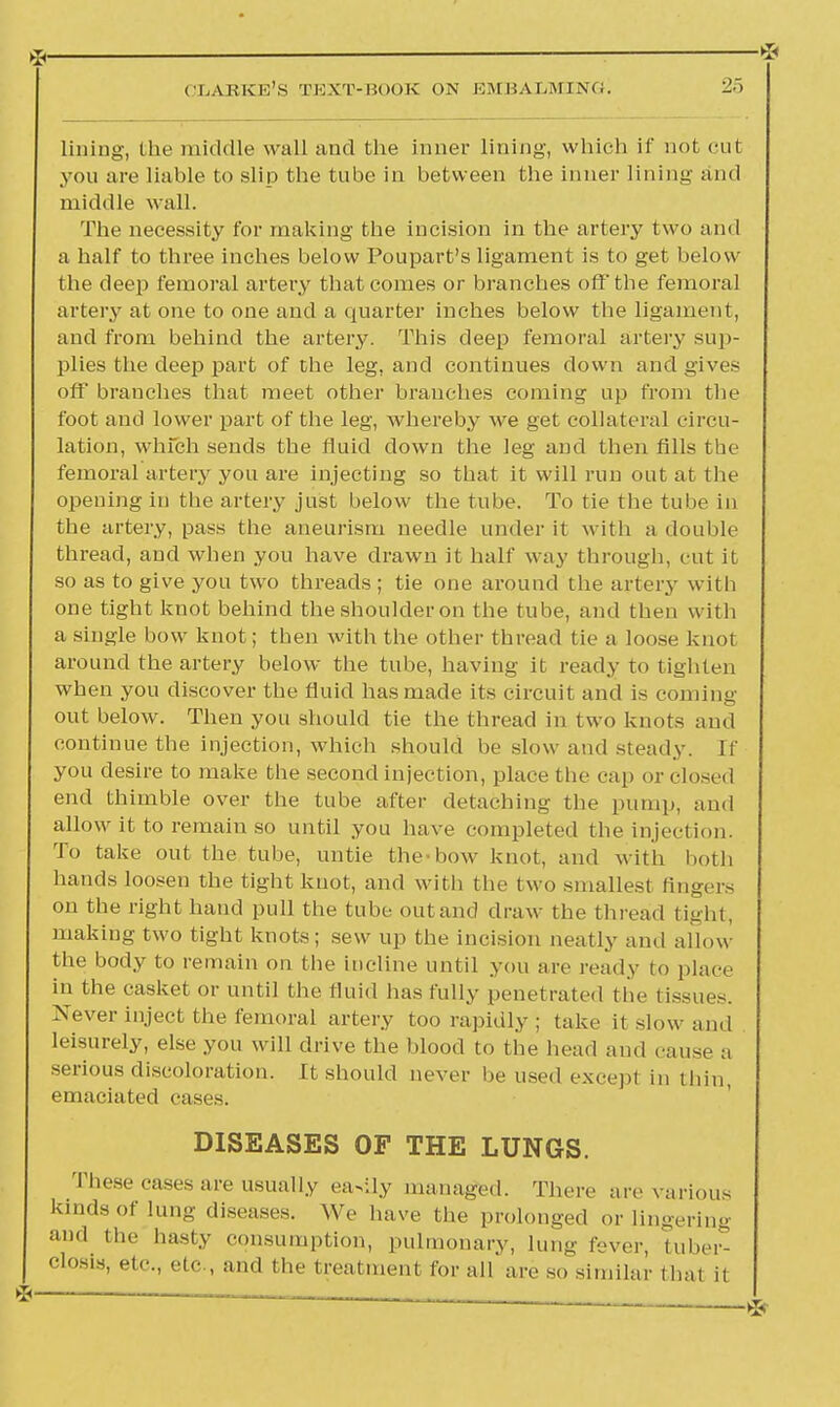 £ ■ * clause's eext-book on embalming^ 25 lining, the middle wall and the inner lining, which if not cut yon are liable to slip the tube in between the inner lining and middle wall. The necessity for making the incision in the artery two and a half to three inches below Poupart's ligament is to get below the deep femoral artery that comes or branches off the femoral artery at one to one and a quarter inches below the ligament, and from behind the artery. This deep femoral artery sup- plies the deep part of the leg, and continues down and gives off branches that meet other branches coming up from the foot and lower part of the leg, whereby we get collateral circu- lation, which sends the fluid down the leg and then fills the femoral artery you are injecting so that it will run out at the opening in the artery just below the tube. To tie the tube in the artery, pass the aneurism needle under it with a double thread, and when you have drawn it half way through, cut it so as to give you two threads ; tie one around the artery with one tight knot behind the shoulder on the tube, and then with a single bow knot; then with the other thread t ie a loose knot around the artery below the tube, having it ready to tighten when you discover the fluid has made its circuit and is coining out below. Then you should tie the thread in two knots and continue the injection, which should be slow and steady. If you desire to make the second injection, place the cap or closed end thimble over the tube after detaching the pump, and allow it to remain so until you have completed the injection. To take out the tube, untie the bow knot, and with both hands loosen the tight knot, and with the two smallest fingers on the right hand pull the tube out and draw the thread tight, making two tight knots; sew up the incision neatly and allow the body to remain on the incline until you are ready to place in the casket or until the fluid has fully penetrated the tissues. Never inject the femoral artery too rapidly ; take it slow and leisurely, else you will drive the blood to the head and cause a serious discoloration. It should never be used except in thin, emaciated cases. DISEASES OF THE LUNGS. These cases are usually eavlly managed. There arc various kinds of Umg diseases. We have the prolonged or lingering and the hasty consumption, pulmonary, lung fever, tuber- Closis, etc., etc , and the treatment for all are so similar thai it