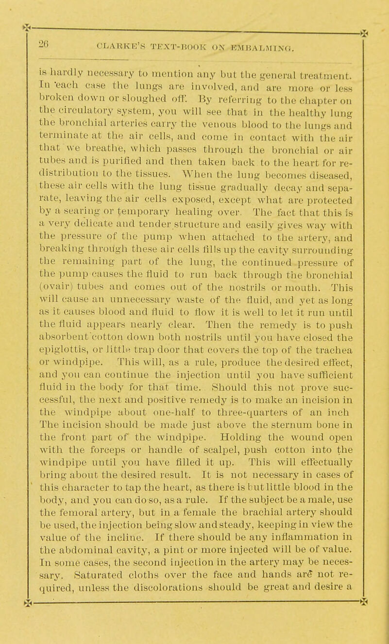 -l! CLARKE'S TEXT-BOOK ON KM BA I,Ml sc. is hardly necessary to mention any but the general treatment. In -each case the lungs are involved, and are more or less broken down or sloughed off. By referring to the chapter on the circulatory system, you will see that in the healthy lung the bronchial arteries carry the venous blood to the lungs and terminate at the air cells, and come in contact with the air that we breathe, which passes through the bronchial or air tubes and is purified and then taken back to the bearl for re- distribution to the tissues. When the lung becomes diseased, these air cells with the lung tissue gradually decay and sepa- rate, leaving the air cells exposed, except what are protected by a searing or temporary healing over. The fact that this is a very delicate and tender structure and easily gives way with the pressure of the pump when attached to the artery, and breaking through these air cells fills up the cavity surrounding the remaining part of the lung, the continued pressure of the pump causes the fluid to run back through the bronchial (ovair) tubes and comes out of the nostrils or mouth. This will cause an unnecessary waste of the fluid, and yet as long as it causes blood and fluid to flow it is well to let it run until the fluid appears nearly clear. Then the remedy is to push absorbent cotton down both nostrils until you have closed the epiglottis, or little trap door that covers the top of the trachea or windpipe. This will, as a rule, produce the desired effect, and you can continue the injection until you have sufficient fluid in the body for that time. Should this not prove suc- cessful, the next and positive remedy is to make an incision in the windpipe about one-half to three-quarters of an inch The incision should be made just above the sternum bone in the front part of the windpipe. Holding the wound open with the forceps or handle of scalpel, push cotton into the windpipe until you have filled it up. This will effectually bring about the desired result. It is not necessary in cases of this character to tap the heart, as there is but little blood in the body, and you can do so, as a rule. If the subject be a male, use the femoral artery, but in a female the brachial artery should be used, the injection beingslowandsteady, keeping in view the value of the incline. If there should be any inflammation in the abdominal cavity, a pint or more injected will be of value. In some cases, the second injection in the artery may be neces- sary. Saturated cloths over (lie face and hands are not re- quired, unless the discolorations should be great and desire a