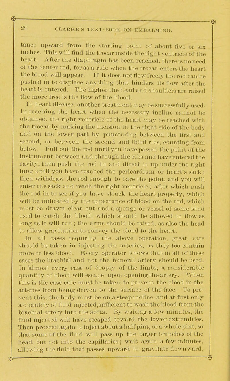 *— 28 CLARKE'S TEXT-BOOK ON KM HA l,M I N< i. fcance upward from the starting point of about five or six inches. This will find the trocar inside the right ventricle'of the hea rt. After the diaphragm has been reached, there is no need of the center rod, for as a rule when the trocar enters the hearl the blood will appear. If it does not flow freely the rod can be pushed in to displace anything that hinders its How after the heart is entered. The higher the head and shoulders are raised the more free is the flow of the blood. In heart disease, another treatment may be successfully used. In reaching the heart when the necessary incline cannot he obtained, the right ventricle of the heart may be reached with the trocar by making the incision in the right side of the bodj and on the lower part by puncturing between the first and second, or between the second and third ribs, counting from below. Pull out the rod until yon have passed the point of the instrument between and through the ribs and have entered the cavity, then push the rod in and direct it up under the right lung until you have reached the pericardium or heart's sack ; then withdraw the rod enough to bare the point, and you will enter the sack and reach the right ventricle; after which push the rod in to see if you have struck the heart properly, which will be indicated by the appearance of blood on the rod, which must be drawn clear out and a sponge or vessel of some kind used to catch the blood, which should be allowed to flow as long as it will run; the arms should be raised, as also the head to allow gravitation to convey the blood to the heart. In all cases requiring the above operation, great care should be taken in injecting the arteries, as they too contain more or less blood. Every operator knows that in all of these cases the brachial and not the femoral artery should be used. In almost every case of dropsy of the limbs, a considerable quantity of blood will escape upon opening the artery. When this is the case care must be taken to prevent the blood in the arteries from being driven to the surface of the face. To pre- vent this, the body must be on a steep incline, and at first only a quantity of fluid injected,sufficient to wash the blood from the brachial artery into the aorta. By waiting a few minutes, the fluid injected will have escaped toward the lower extremities. Then proceed again to inject about a half pint, or a whole pint, so that some of the fluid will pass up the larger branches of the head, hut not into the capillaries; wait again a few minutes, allowing the fluid that passes upward to gravitate downward,