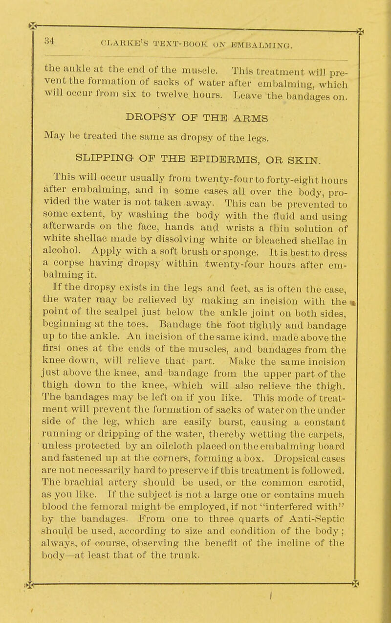 the ankle at the end of the muscle. This treatment will pre- vent the formation of sacks of water after embalming, which will occur from six to twelve hours. Leave the bandages on. DROPSY OP THE ARMS May he treated the same as dropsy of the legs. SLIPPING OF THE EPIDERMIS, OR SKIN. This will occur usually from twenty-four to forty-eight hours after embalming, and in some cases all over the body, pro- vided the water is not taken away. This can be prevented to some extent, by washing the body with the fluid and using afterwards on the face, hands and wrists a thin solution of white shellac made by dissolving white or bleached shellac in alcohol. Apply with a soft brush or sponge. It is best to dress a corpse having dropsy within twenty-four hours after em- balming it. If the dropsy exists in the legs and feet, as is often the case, the water may be relieved by making an incision with the point of the scalpel just below the ankle joint on both sides, beginning at the toes. Bandage the foot tightly and bandage up to the ankle. An incision of the same kind, made above the first ones at the ends of the muscles, and bandages from the knee down, will relieve that part. Make the same incision just above the knee, and bandage from the upper part of the thigh down to the knee, which will also relieve the thigh. The bandages may be left on if you like. This mode of treat- ment will prevent the formation of sacks of water on the under side of the leg, which are easily burst, causing a constant running or dripping of the water, thereby wetting the carpets, unless protected by an oileloth placed on the embalming board and fastened up at the corners, forming a box. Dropsical cases are not necessarily hard to preserve if this treatment is followed. The brachial artery should be used, or the common carotid, as you like. If the subject is not a large one or contains much blood the femoral might be employed, if not interfered with by the bandages. From one to three quarts of Anti-Septic should be used, according to size and condition of the body ; always, of course, observing the benefit of the incline of the body—at least that of the trunk.