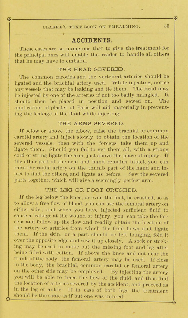 Clarke's text-book on embalming. 35 ACCIDENTS. These cases are so numerous that to give the treatment for the principal ones will enable the reader to handle all others that he may have to embalm. THE HEAD SEVERED. The common carotids and the vertebral arteries should be ligated and the brachial artery used. While injecting, notice any vessels that may be leaking and tie them. The head may be injected by one of the arteries if not too badly mangled. It should then be placed in position and sewed on. The application of plaster of Paris will aid materially in prevent- ing the leakage ot the fluid while injecting. THE ARMS SEVERED. If below or above the elbow, raise the brachial or common carotid artery and inject slowly to obtain the location of the severed vessels; then with the forceps take them up and ligate them. Should you fail to get them all, with a strong cord or string ligate the arm just above the place of injury. If the other part of the arm and hand remains intact, you can raise the radial artery on the thumb part of the hand and in- ject to find the others, and ligate as before. Sew the severed parts together, which will give a seemingly perfect arm. THE LEG OR FOOT CRUSHED. If the leg below the knee, or even the foot, be crushed, so as to allow a free flow of blood, you can use the femoral artery on either side; and when you have injected sufficient fluid to cause a leakage at the wound or injury, you can take the for- ceps and follow up the flow and readily obtain the location Of the artery or arteries from which the fluid flows, and ligate them. If the skin, or a part, should be left hanging, fold it over the opposite edge and sew it up closely. A sock or stock- ing may be used to make out the missing foot and leg after being filled with cotton. If above the knee and not near the trunk of the body, the femoral artery may .be used. If close to the body, the brachial, common carotid or femoral artery on the other side may be employed. By injecting the artery you will be able to trace the flow of the fluid, and thus find the location of arteries severed by the accident, and proceed as in the leg or ankle. If in case of both legs, the treatment should be the same as if but one was injured.