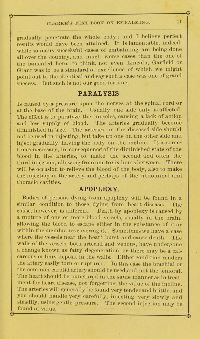 * CLARKE'S TEXT-BOOK ON EMBALMING. * 41 gradually penetrate the whole body ; and I believe perfect results would have been attained. It is lamentable, indeed, while so many successful cases of embalming are being done all over the country, and much worse cases than the one of the lamented hero, to think, not even Lincoln, Garfield or Grant was to be a standard of excellence of which we might point out to the skeptical and say such a case was one of grand success. But such is not our good fortune. PARALYSIS Is caused by a pressure upon the nerves at the spinal cord or at the base of the brain. Usually one side only is affected. The effect is to paralyze the muscles, causing a lack of action and less supply of blood. The arteries gradually become diminished in size. The arteries on the diseased side should not be used in injecting, but take up one on the other side and inject gradually, having the body on the incline. It is some- times necessary, in consequence of the diminished state of the blood in the arteries, to make the second and often the third injection, allowing from one to six hours between. There will be occasion to relieve the blood of the body, also to make the injection in the artery and perhaps of the abdominal and thoracic cavities. APOPLEXY. Bodies of persons dying from apoplexy will be found in a similar condition to those dying from heart disease. The cause, however, is different. Death by apoplexy is caused by a rupture of one or more blood vessels, usually in the brain, allowing the blood to escape either in the substance of it or within the membranes covering it. Sometimes we have a case where the vessels near the heart burst and cause death. The walls of the vessels, both arterial and venou«, have undergone a change known as fatty degeneration, or there may be a cal- careous or limy deposit in the walls. Either condition renders the artery easily torn or ruptured. In this case the brachial or the common carotid artery should be used,and not the femoral. The heart should be punctured in the same manner as in treat- ment for heart disease, not forgetting the value of the incline. The arteries will generally be found very tender and brittle, and you should handle yery carefully, injecting very slowly and steadily, using gentle pressure. The second injection may be found of value.