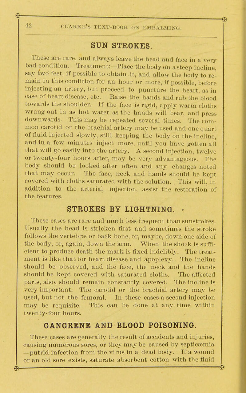 OL'ABKE'S TEXT-BOOK 6» KM I i A I i \<;. SUN STROKES. These are rare, and always leave the head and face in a very bad condition. Treatment:—Place the body on a steep incline, say t*wd feet, if possible to obtain it, and allow the body to re- main in this condition for an hour or more, if possible, before injecting an artery, but proceed to puncture the heart, as in case of heart disease, etc. Raise the hands and rub the blood towards the shoulder. If the face is rigid, apply warm cloths wrung out in as hot water as the hands will bear, and press downwards. This may be repeated several times. The com- mon carotid or the brachial artery may be used and one quart of fluid injected slowly, still keeping the body on the incline, and in a few minutes inject more, until you have gotten all that will go easily'into the artery. A second injection, twelve or twenty-four hours after, may be very advantageous. The body should be looked after often and any changes noted that may occur. The face, neck and hands should be kept covered with cloths saturated with the solution. This will, in addition to the arterial injection, assist the restoration of the features. STROKES BY LIGHTNING. • These cases are rare and much less frequent than sunstrokes. Usually the head is stricken first and sometimes the stroke follows the vertebrae or back bone, or, maybe, down one side of the body, or, again, down the arm. When the shock is suffi- cient to produce death the mark is fixed indelibly. The treat- ment is like that for heart disease and apoplexy. The incline should be observed, and the face, the neck and the hands should be kept covered with saturated cloths. The affected parts, also, should remain constantly covered. The incline is very important. The carotid or the brachial artery may be used, but not the femoral. In these cases a second injection may be requisite. This can be done at any time within twenty-four hours. GANGRENE AND BLOOD POISONING. These cases are generally 1 he result of accidents and injuries, causing numerous sores, or they may be caused by septicemia —putrid infection from the virus in a dead body. If a wound or an old sore exists, saturate absorbent cotton with the fluid
