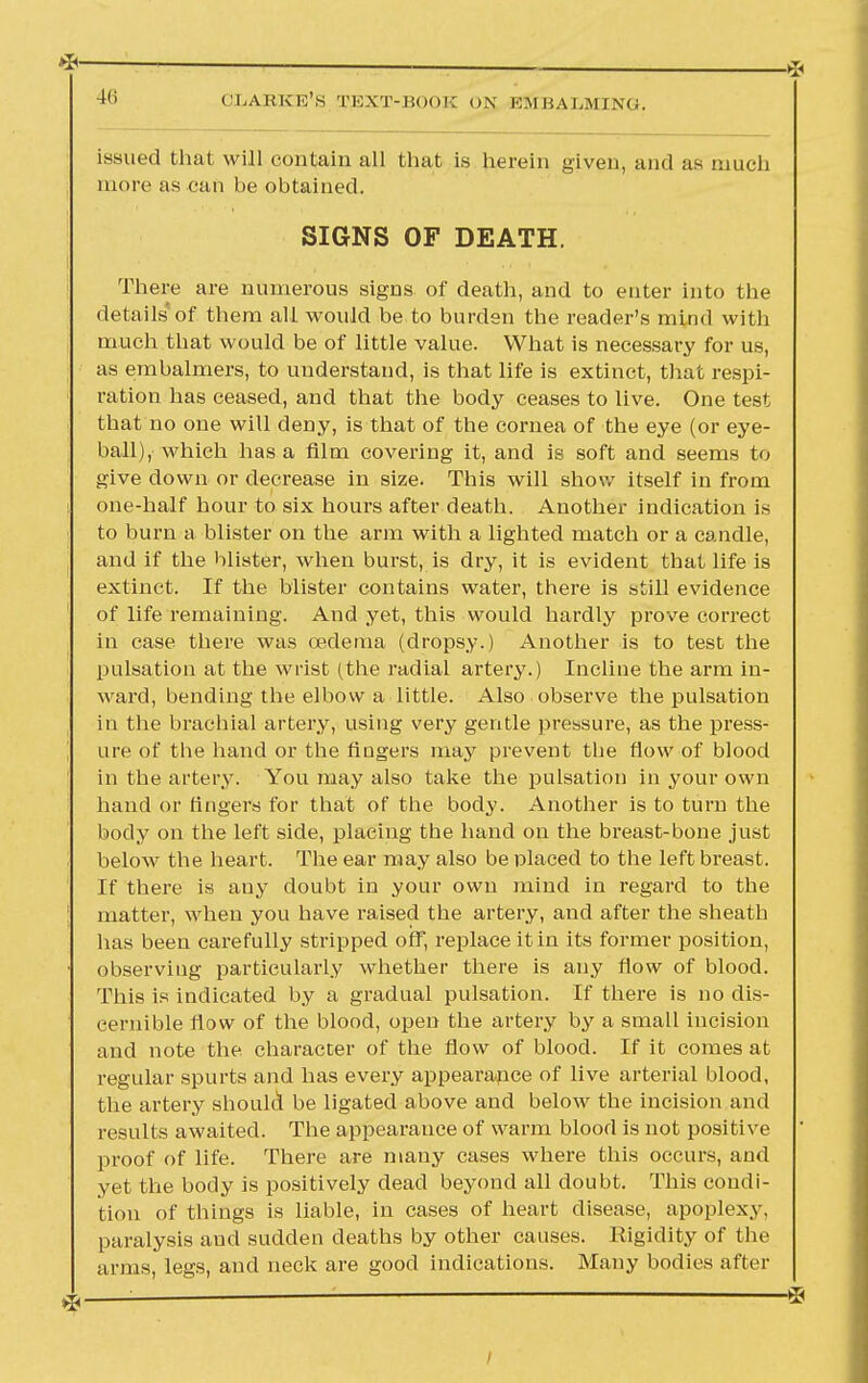 *— 41 i CLABKE'S TEXT-BOOK ON KM HAMMING. issued that will contain all that is herein given, and as much more as can be obtained. SIGNS OF DEATH. There are numerous signs of death, and to enter into the details'of them all would be to burden the reader's mind with much that would be of little value. What is necessary for us, as embalmers, to understand, is that life is extinct, that respi- ration has ceased, and that the body ceases to live. One test that no one will deny, is that of the cornea of the eye (or eye- ball), which has a film covering it, and is soft and seems to give down or decrease in size. This will show itself in from one-half hour to six hours after death. Another indication is to burn a blister on the arm with a lighted match or a candle, and if the blister, when burst, is dry, it is evident that life is extinct. If the blister contains water, there is still evidence of life remaining. And yet, this would hardly prove correct in case there was oedema (dropsy.) Another is to test the pulsation at the wrist (the radial artery.) Incline the arm in- ward, bending the elbow a little. Also observe the pulsation in the brachial artery, using very gentle pressure, as the press- ure of the hand or the fingers may prevent the flow of blood in the artery. You may also take the pulsation in your own hand or fingers for that of the body. Another is to turn the body on the left side, placing the hand on the breast-bone just below the heart. The ear may also be placed to the left breast. If there is any doubt in your own mind in regard to the matter, when you have raised the artery, and after the sheath has been carefully stripped off, replace it in its former position, observing particularly whether there is any flow of blood. This is indicated by a gradual pulsation. If there is no dis- cernible flow of the blood, open the artery by a small incision and note the character of the flow of blood. If it comes at regular spurts and has every appearance of live arterial blood, the artery should be ligated above and below the incision and results awaited. The appearance of warm blood is not positive proof of life. There are many cases where this occurs, and yet the body is positively dead beyond all doubt. This condi- tion of things is liable, in cases of heart disease, apoplexy, paralysis and sudden deaths by other causes. Rigidity of the arms, legs, and neck are good indications. Many bodies after