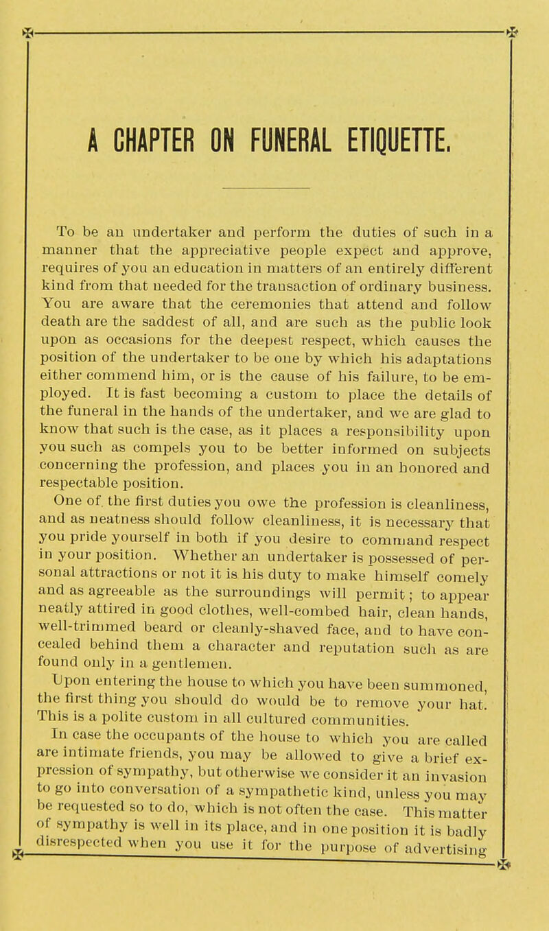 A CHAPTER ON FUNERAL ETIQUETTE. To be an undertaker and perform the duties of such in a manner that the appreciative people expect and approve, requires of you an education in matters of an entirely different kind from that needed for the trausaction of ordinary business. You are aware that the ceremonies that attend and follow death are the saddest of all, and are such as the public look upon as occasions for the deepest respect, which causes the position of the undertaker to be one by which his adaptations either commend him, or is the cause of his failure, to be em- ployed. It is fast becoming a custom to place the details of the funeral in the hands of the undertaker, and we are glad to know that such is the case, as it places a responsibility upon you such as compels you to be better informed on subjects concerning the profession, and places you in an honored and respectable position. One of. the first duties you owe the profession is cleanliness, and as neatness should follow cleanliness, it is necessary that you pride yourself in both if you desire to command respect in your position. Whether an undertaker is possessed of per- sonal attractions or not it is his duty to make himself comely and as agreeable as the surroundings will permit; to appear neatly attired in good clothes, well-combed hair, clean hands, well-trimmed beard or cleanly-shaved face, and to have con- cealed behind them a character and reputation such as are found only in a gentlemen. Upon entering the house to which you have been summoned, the first thing you should do would be to remove your hat! This is a polite custom in all cultured communities. In case the occupants of the house to which you are called are intimate friends, you may be allowed to give a brief ex- pression of sympathy, but otherwise we consider it an invasion to go into conversation of a sympathetic kind, unless you may be requested so to do, which is not often the case. This matter of sympathy is well in its place, and in one position it is badly d.srespected when you use it for the purpose of advertising