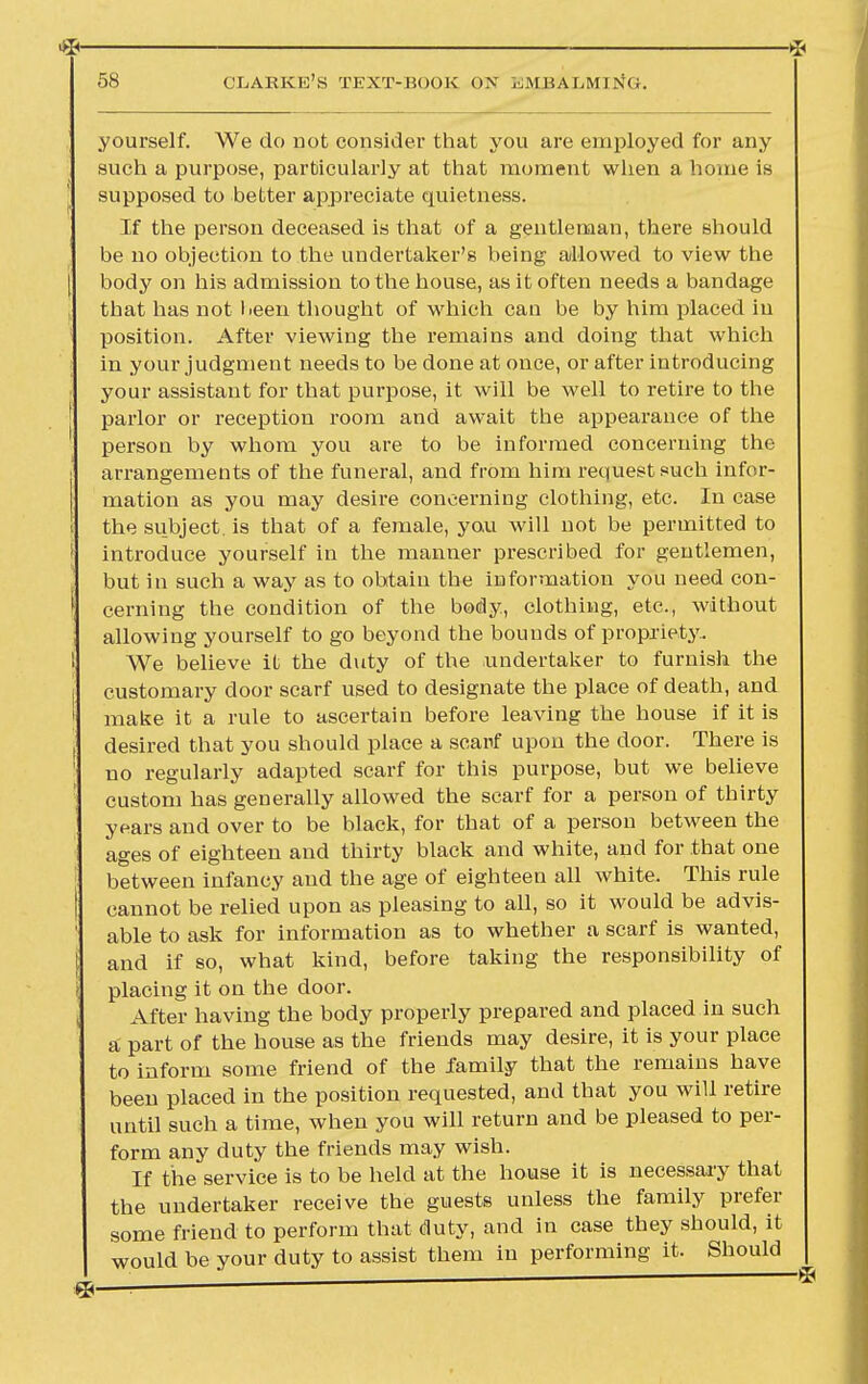 yourself. We do not consider that you are employed for any such a purpose, particularly at that moment when a home is supposed to better appreciate quietness. If the person deceased is that of a gentleman, there should be no objection to the undertaker's being allowed to view the [ body on his admission to the house, as it often needs a bandage that has not been thought of which can be by him placed in position. After viewing the remains and doing that which in your judgment needs to be done at once, or after introducing your assistant for that purpose, it will be well to retire to the parlor or reception room and await the appearance of the person by whom you are to be informed concerning the ; arrangements of the funeral, and from him request such infor- mation as you may desire concerning clothing, etc. In case i the subject, is that of a female, you will not be permitted to ' introduce yourself in the manner prescribed for gentlemen, but in such a way as to obtain the information you need con- s cerning the condition of the body, clothing, etc., without allowing yourself to go beyond the bounds of propriety. 1 We believe it the duty of the undertaker to furnish the customary door scarf used to designate the place of death, and ' make it a rule to ascertain before leaving the house if it is I desired that you should place a scarf upon the door. There is 1 no regularly adapted scarf for this purpose, but we believe custom has generally allowed the scarf for a person of thirty years and over to be black, for that of a person between the ages of eighteen and thirty black and white, and for that one between infancy and the age of eighteen all white. This rule cannot be relied upon as pleasing to all, so it would be advis- ' able to ask for information as to whether a scarf is wanted, I and if so, what kind, before taking the responsibility of placing it on the door. After having the body properly prepared and placed in such a part of the house as the friends may desire, it is your place to inform some friend of the family that the remains have been placed in the position requested, and that you will retire until such a time, when you will return and be pleased to per- form any duty the friends may wish. If the service is to be held at the house it is necessary that the undertaker receive the guests unless the family prefer some friend to perform that duty, and in case they should, it would be your duty to assist them in performing it. Should