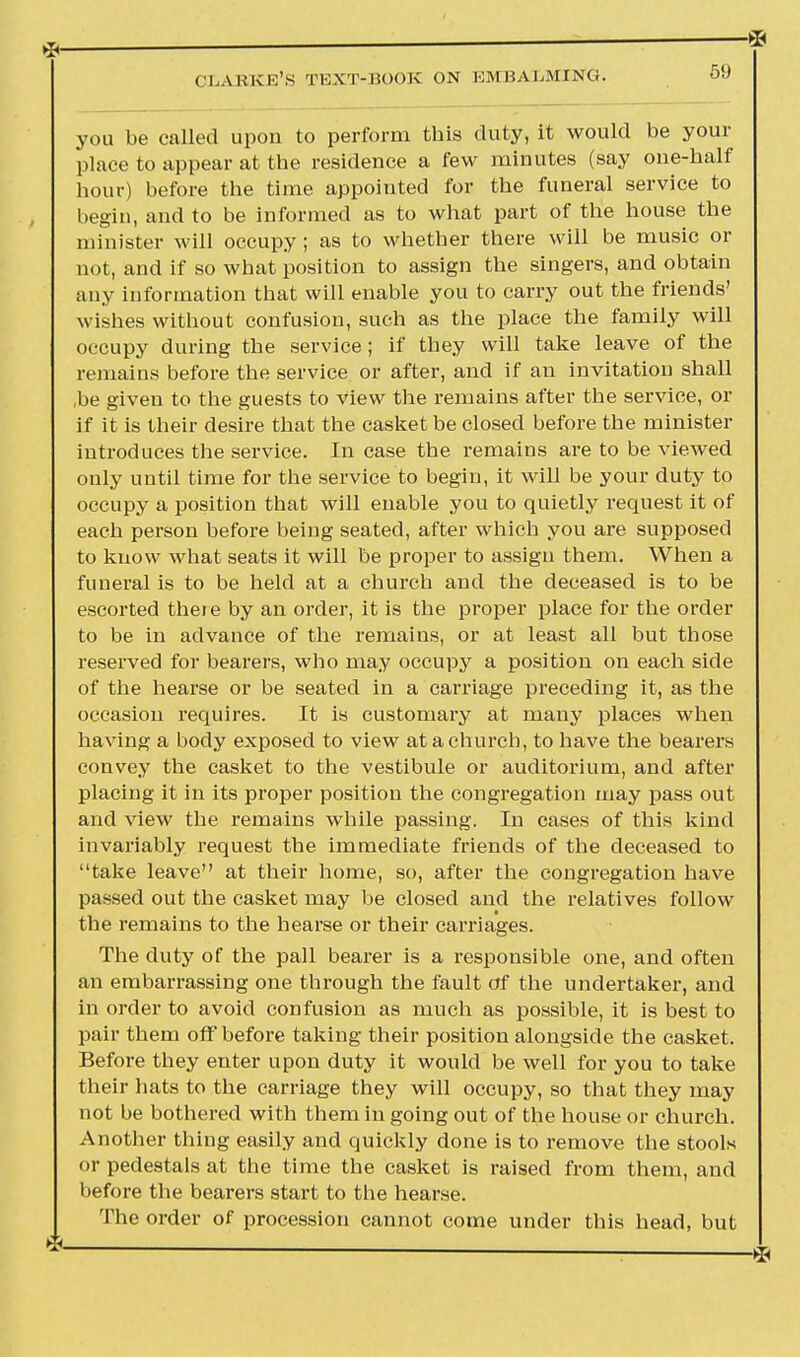 you be called upon to perform this duty, it would be your place to appear at the residence a few minutes (say one-half hour) before the time appointed for the funeral service to begin, and to be informed as to what part of the house the minister will occupy ; as to whether there will be music or not, and if so what position to assign the singers, and obtain any information that will enable you to carry out the friends' wishes without confusion, such as the place the family will occupy during the service; if they will take leave of the remains before the service or after, and if an invitation shall ,be given to the guests to view the remains after the service, or if it is their desire that the casket be closed before the minister introduces the service. In case the remains are to be viewed only until time for the service to begin, it will be your duty to occupy a position that will enable you to quietly request it of each person before being seated, after which you are supposed to know what seats it will be proper to assign them. When a funeral is to be held at a church and the deceased is to be escorted there by an order, it is the proper place for the order to be in advance of the remains, or at least all but those reserved for bearers, who may occupy a position on each side of the hearse or be seated in a carriage preceding it, as the occasion requires. It is customary at many places when having a body exposed to view at a church, to have the bearers convey the casket to the vestibule or auditorium, and after placing it in its proper position the congregation may pass out and view the remains while passing. In cases of this kind invariably request the immediate friends of the deceased to take leave at their home, so, after the congregation have passed out the casket may be closed and the relatives follow the remains to the hearse or their carriages. The duty of the pall bearer is a responsible one, and often an embarrassing one through the fault of the undertaker, and in order to avoid confusion as much as possible, it is best to pair them off before taking their position alongside the casket. Before they enter upon duty it would be well for you to take their hats to the carriage they will occupy, so that they may not be bothered with them in going out of the house or church. Another thing easily and quickly done is to remove the stools or pedestals at the time the casket is raised from them, and before the bearers start to the hearse. The order of procession cannot come under this head, but