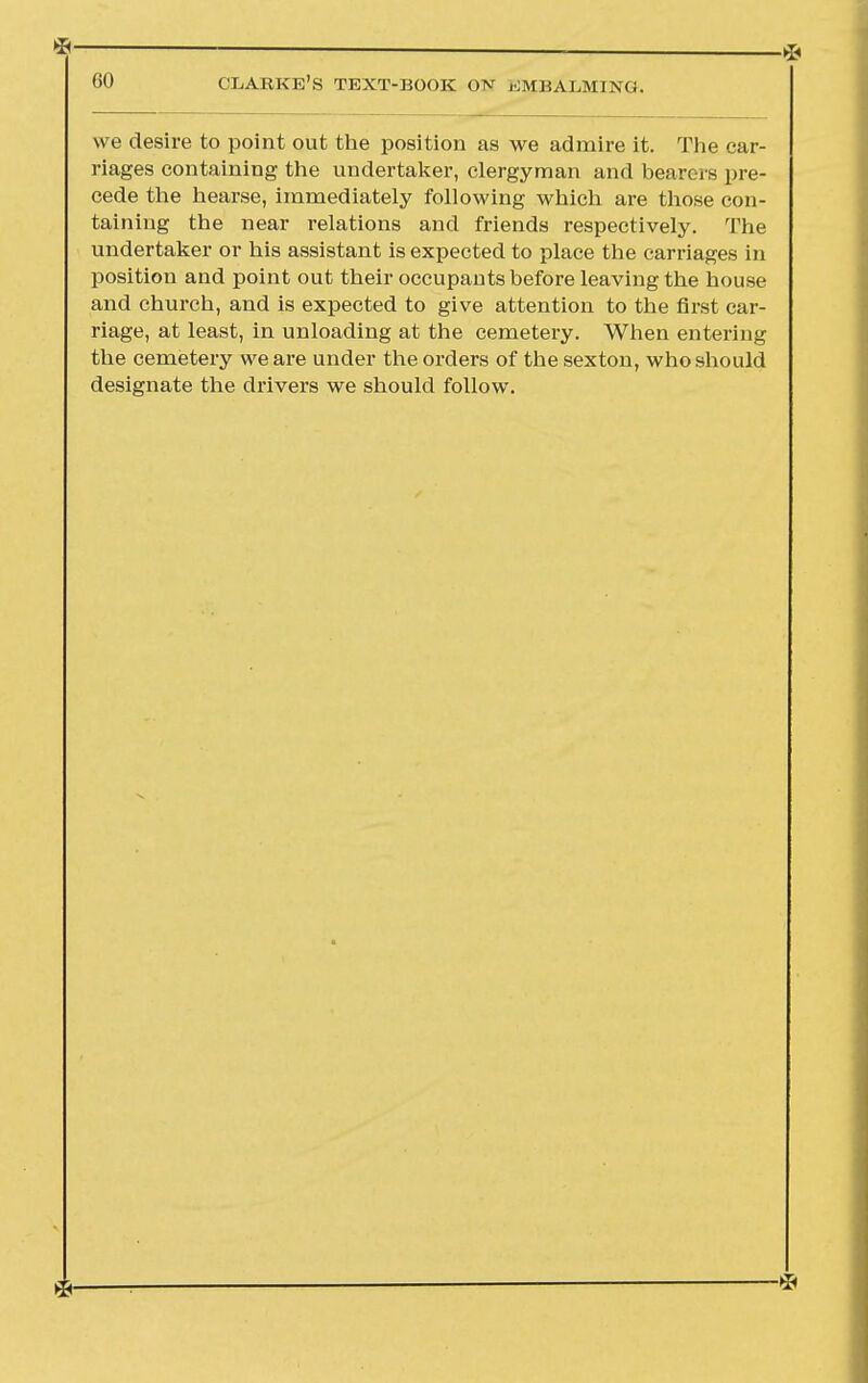 *— 60 CLARKE'S TEXT-BOOK ON EMBALMING. we desire to point out the position as we admire it. The car- riages containing the undertaker, clergyman and bearers pre- cede the hearse, immediately following which are those con- taining the near relations and friends respectively. The undertaker or his assistant is expected to place the carriages in position and point out their occupants before leaving the house and church, and is expected to give attention to the first car- riage, at least, in unloading at the cemetery. When entering the cemetery we are under the orders of the sexton, who should designate the drivers we should follow.