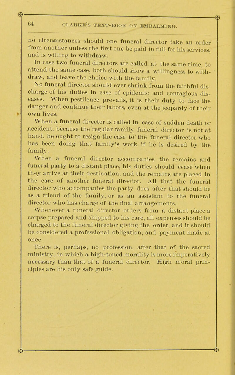 no circumstances should one funeral director take an order from another unless the first one be paid in full for his services, and is willing to withdraw. In case two funeral directors are called at the same time, to attend the same case, both should show a willingness to with- draw, and leave the choice with the family. No funeral director should ever shrink from the faithful dis- charge of his duties in case of epidemic and contagious dis- eases. When pestilence prevails, it is their duty to face the danger and continue their labors, even at the jeopardy of their own lives. When a funeral director is called in case of sudden death or accident, because the regular family funeral director is not at hand, he ought to resign the case to the funeral director who has been doing that family's work if he is desired by the family. When a funeral director accompanies the remains and funeral party to a distant place, his duties should cease when they arrive at their destination, and the remains are placed in the care of another funeral director. All that the funeral director who accompanies the party does after that should be as a friend of the family, or as an assistant to the funeral director who has charge of the final arrangements. Whenever a funeral director orders from a distant place a corpse prepared and shipped to his care, all expenses should be charged to the funeral director giving the order, and it should be considered a professional obligation, and payment made at once. There is, perhaps, no profession, after that of the sacred ministry, in which a high-toned morality is more imperatively necessary than that of a funeral director. High moral prin- ciples are his only safe guide.
