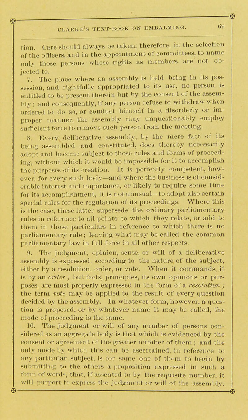 ^ * ^» CIiABKE'S TEXT-BOOK ON EMBALMING. 69 lion. Care should always be taken, therefore, in the selection of the officers, and in the appointment of committees, to name only those persons whose rights as members are not ob- jected to. 7. The place where an assembly is held being in its pos- session, and rightfully appropriated to its use, no person is entitled to be present therein but by the consent of the assem- bly ; and consequently, if any person refuse to withdraw when ordered to do so, or conduct himself in a disorderly or im- proper manner, the assembly may unquestionably employ sufficient force to remove such person from the meeting. 8. Every deliberative assembly, by the mere fact of its being assembled and constituted, does thereby necessarily adopt and become subject to those rules and forms of proceed- ing, without which it would be impossible for it to accomplish the purposes of its creation. It is perfectly competent, how- ever, for every such body—and where the business is of consid- erable interest and importance, or likely to require some time for its accomplishment, it is not unusual—to adopt also certain special rules for the regulation of its proceedings. Where this is the case, these latter supersede the ordinary parliamentary rules in reference to all points to which they relate, or add to them in those particulars in reference to which there is no parliamentary rule ; leaving what may be called the common parliamentary law in full force in all other respects. 9. The judgment, opinion, sense, or will of a deliberative assembly is expressed, according to the nature of the subject, either by a resolution, order, or vote. When it commands, it is by an order ; but facts, principles, its own opinions or pur- poses, are most properly expressed in the form of a resolution ; the term vote may be applied to the result of every question decided by the assembly. In whatever form, however, a ques- tion is proposed, or by whatever name it may be called, the mode of proceeding is the same. 10. The judgment or will of any number of persons con- sidered as an aggregate body is that which is evidenced by the consent or agreement of the greater number of them ; and the only mode by which this can be ascertained, in reference to any particular subject, is for some one of them to begin by submitting to the others a proposition expressed in such a form of words, that, if assented to by the requisite number, it will purport to express the judgment or will of the assembly.