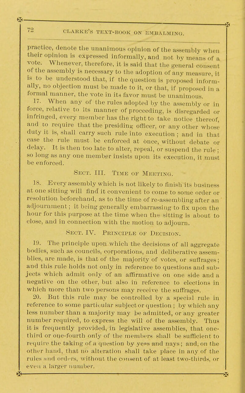 79 practice, denote the unanimous opinion of the assembly when their opinion is expressed informally, and not by means of a vote. Whenever, therefore, it is said that the general consent of the assembly is necessary to the adoption of any measure, it is to be understood that, if the question is proposed inform- ally, no objection must be made to it, or that, if proposed j„ a formal manner, the vote in its favor must be unanimous. 17. When any of the rules adopted by the assembly or in force, relative to its manner of proceeding, is disregarded or infringed, every member has the right to take notice thereof, and to require that the presiding officer, or any other whose duty it is, shall carry such rule into execution ; and in that case the rule must be enforced at Once, without debate or delay. It is then too late to alter, repeal, or suspend the rule ; so long as any one member insists upon its execution, it must be enforced. Sect. III. Time op Meeting. 18. Every assembly which is not likely to finish its business at one sitting will find it convenient to come to some order or resolution beforehand, as to the time of re-assembling after an adjournment; it being generally embarrassing to fix upon the hour for this purpose at the time when the sitting is about to close, and in connection with the motion to adjourn. Sect. IV. Pkincipee of Decision. 19. The principle upon which the decisions of all aggregate bodies, such as councils, corporations, and deliberative assem- blies, are made, is that of the majority of votes, or suffrages; and this rule holds not only in reference to questions and sub- jects which admit only of an affirmative on one side and a negative on the other, but also in reference to elections in which more than two persons may receive the suffrages. 20. But this rule may be controlled by a special rule in reference to some particular subject or question ; by which any less number than a majority may be admitted, or any greater number required, to express the will of the assembly. Thus it is frequently provided, in legislative assemblies, that one- third or one-fourth only of the members shall be sufficient to require the taking of a question by yeas and nays ; and, on the otln r hand, that no alteration shall take place in any of the rules and orders, without the consent of at least two-thirds, or even a larger number.