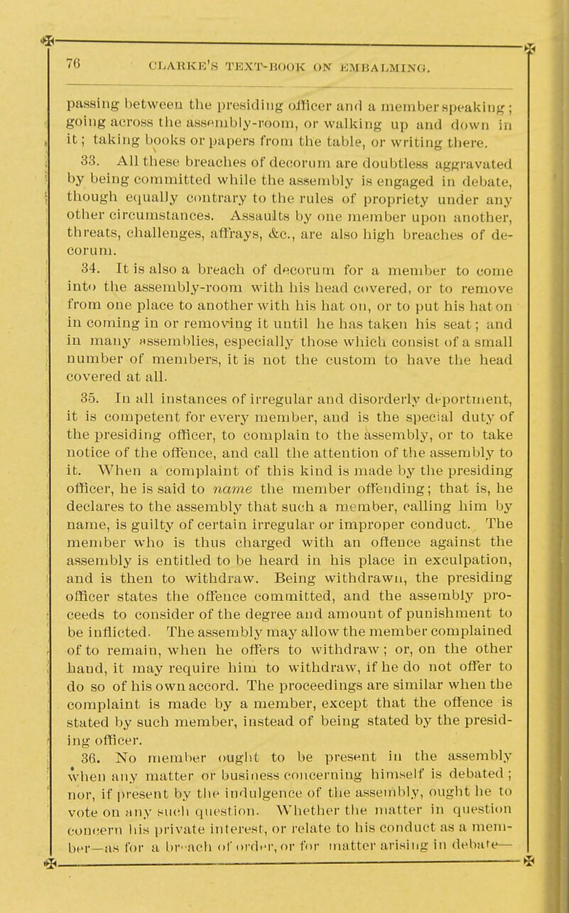 passing between tlie presiding officer and a member speaking ; going across the assRmbly-room, or walking up and down in it; taking books or papers from the table, or writing there. 33. All these breaches of decorum are doubtless aggravated by being committed while the assembly is engaged in debate, though equally contrary to the rules of propriety under any other circumstances. Assaults by one member upon another, threats, challenges, affrays, &c, are also high breaches of de- corum. 34. It is also a breach of decorum for a member to come into the assembly-room with his head covered, or to remove from one place to another with his hat on, or to put his hat on in coming in or removing it until he has taken his seat; and in many assemblies, especially those which consist of a small number of members, it is not the custom to have the head covered at all. 35. In all instances of irregular and disorderly deportment, it is competent for every member, and is the special duty of the presiding officer, to complain to the assembly, or to take notice of the offence, and call the attention of the assembly to it. When a complaint of this kind is made l>y the presiding officer, he is said to name the member offending; that is, he declares to the assembly that such a member, calling him by name, is guilty of certain irregular or improper conduct. The member who is thus charged with an offence against the assembly is entitled to be heard in his place in exculpation, and is then to withdraw. Being withdrawn, the presiding officer states the offence committed, and the assembly pro- ceeds to consider of the degree and amount of punishment to be inflicted. The assembly may allow the member complained of to remain, when he offers to withdraw; or, on the other hand, it may require him to withdraw, if he do not offer to do so of his own accord. The proceedings are similar when the complaint is made by a member, except that the offence is stated by such member, instead of being stated by the presid- ing officer. 36. No member ought to be present in the assembly when any matter or business concerning himself is debated; nor, if present by the indulgence of the assembly, ought he to vote on any such question. Whether the matter in question concern his private interest, or relate to his conduct as a mem- ber—as for a br-ach of order, or for matter arising in debate- rs,—