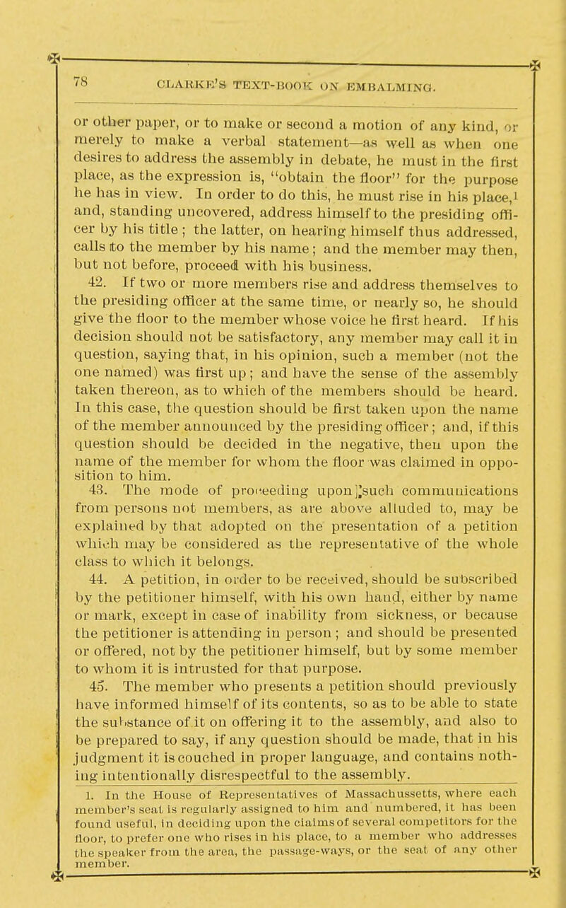 1 ~ ■ ■ p£ CU.AKKK'S T10XT-1!<)()'•: o.\ EMBALMING. or other paper, or to make or second a motion of any kind, or merely to make a verbal statement—as well as when one desires to address the assembly in debate, he must in the iirst place, as the expression is, obtain the floor for the purpose he has in view. In order to do this, he must rise in his place,' and, standing uncovered, address himself to the presiding offi- cer by his title ; the latter, on hearing himself thus addressed, calls to the member by his name; and the member may then, but not before, proceed with his business. 42. If two or more members rise and address themselves to the presiding officer at the same time, or nearly so, he should give the floor to the member whose voice he first heard. I f his decision should not be satisfactory, any member may call it in question, saying that, in his opinion, such a member (not the one named) was first up; and have the sense of the assembly taken thereon, as to which of the members should be heard. In this case, the question should be first taken upon the name of the member announced by the presiding officer; and, if this question should be decided in the negative, then upon the name of the member for whom the floor was claimed in oppo- sition to him. 43. The mode of proceeding uponj'such communications from persons not members, as are above alluded to, may be explained by that adopted on the presentation of a petition which may be considered as the representative of the whole class to which it belongs. 44. A petition, in order to be received, should be subscribed by the petitioner himself, with his own hand, either by name or mark, except in case of inability from sickness, or because the petitioner is attending in person ; and should be presented or offered, not by the petitioner himself, but by some member to whom it is intrusted for that purpose. 45. The member who presents a petition should previously have informed himself of its contents, so as to be able to state the substance of it on offering it to the assembly, and also to be prepared to say, if any question should be made, that in his judgment it is couched in proper language, and contains noth- ing intentionally disrespectful to the assembly. 1. In the House of Representatives of Massachusetts, where each member's seat is regularly assigned to him and numbered, it has been found useful, in deciding upon the cialmsof several competitors for the loor, to prefer one who rises in his place, to a member who addresses the speaker from the area, the passage-ways, or the seat or any other member.