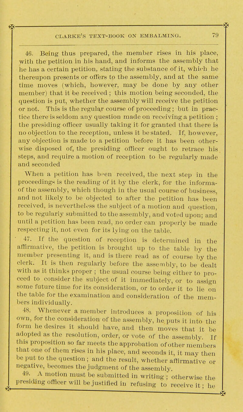 46. Being thus prepared, the member rises in his place, with the petition in his hand, and informs the assembly that he has a certain petition, stating the substance of it, which he thereupon presents or offers to the assembly, and at the same time moves (which, however, may be done by any other member) that it be received ; this motion being seconded, the question is put, whether the assembly will receive the petition or not. This is the regular course of proceeding; but in prac- tice there is seldom any question made on receiving a petition ; the presiding officer usually taking it for granted that there is no objection to the reception, unless it be stated. If, however, any objection is made to a petition before it has been other- wise disposed of, the presiding officer ought to retrace his steps, and require a motion of reception to be regularly made and seconded When a petition has b^en received, the next step in the proceedings is the reading of it by the clerk, for the informa- of the assembly, which though in the usual course of business, and not likely to be objected to after the petition has been received, is nevertheless the subject of a motion and question, to be regularly submitted to the assembly, and voted upon; and until a petition has been read, no order can properly be made respecting it, not even for its lying on the table 47. If the question of reception is determined in the affirmative, the petition is brought up to the table by the member presenting it, and is there read as of course by the clerk. It is then regularly before the assembly, to be dealt with as it thinks proper ; the usual course being either to pro- ceed to consider the subject of it immediately, or to assign some future time for its consideration, or to order it to lie on the table for the examination and consideration of the mem- bers individually. 48. Whenever a member introduces a proposition of his own, for the consideration of the assembly, he puts it into the form he desires it should have, and then moves that it be adopted as the resolution, order, or vote of the assembly. If this proposition so far meets the approbation of other members that one of them rises in his place, and seconds it, it may then be put to the question ; and the result, whether affirmative or negative, becomes the judgment of the assembly. 49. A motion must be submitted in writing ; otherwise the presiding officer will be justified in refusing to receive it; he ■ ■ ■ S