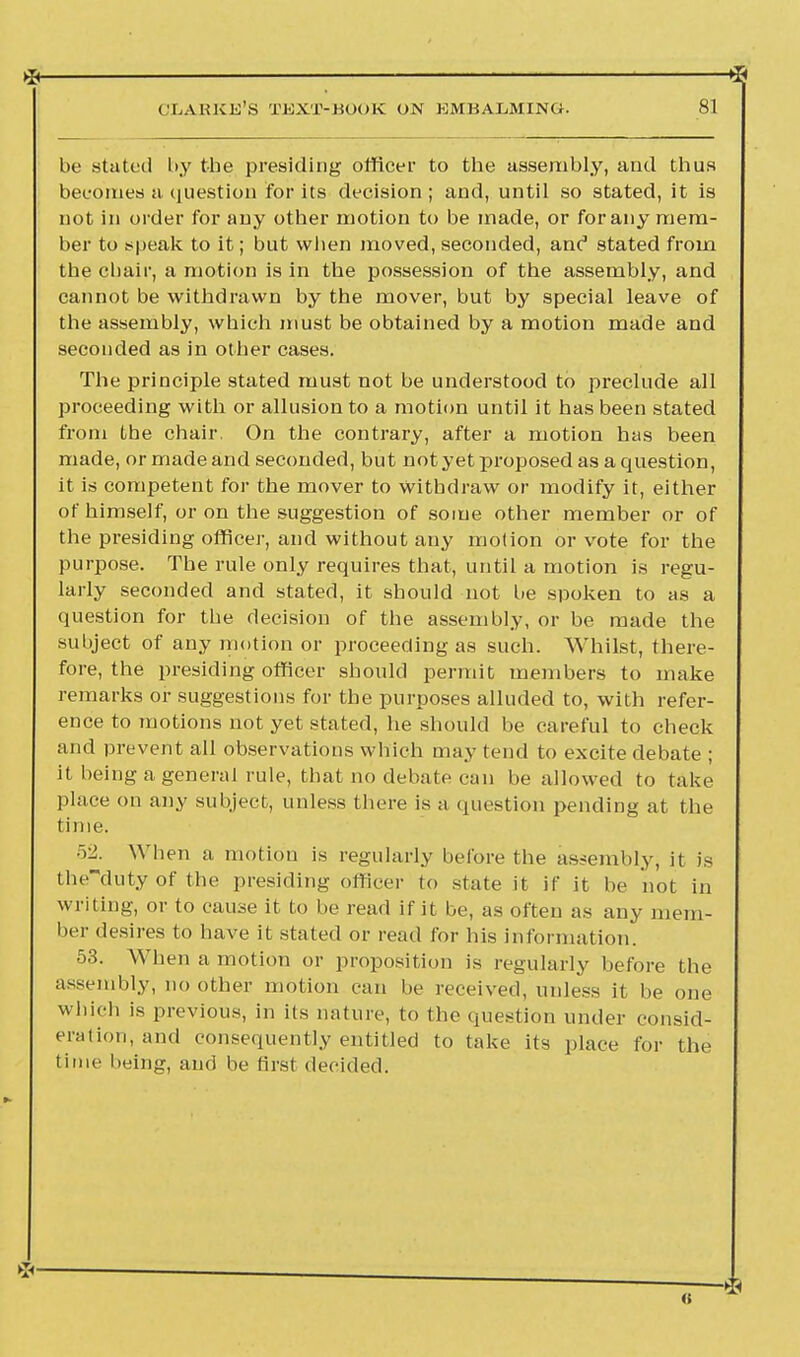 —SI be stated by the presiding officer to the assembly, and thus becomes a question for its decision ; and, until so stated, it is not in order for any other motion to be made, or for any mem- ber to speak to it; but when moved, seconded, anc stated from the chair, a motion is in the possession of the assembly, and cannot be withdrawn by the mover, but by special leave of the assembly, which must be obtained by a motion made and seconded as in other cases. The principle stated must not be understood to preclude all proceeding with or allusion to a motion until it has been stated from the chair, On the contrary, after a motion has been made, or made and seconded, but not yet proposed as a question, it is competent for the mover to withdraw or modify it, either of himself, or on the suggestion of some other member or of the presiding officer, and without any motion or vote for the purpose. The rule only requires that, until a motion is regu- larly seconded and stated, it should not be spoken to as a question for the decision of the assembly, or be made the subject of any motion or proceeding as such. Whilst, there- fore, the presiding officer should permit members to make remarks or suggestions for the purposes alluded to, with refer- ence to motions not yet stated, he should be careful to check and prevent all observations which may tend to excite debate ; it being a general rule, that no debate can be allowed to take place on any subject, unless there is a question pending at the time. 52. When a motion is regularly before the assembly, it is theduty of the presiding officer to state it if it be not in writing, or to cause it to be read if it be, as often as any mem- ber desires to have it stated or read for his information. 53. When a motion or proposition is regularly before the assembly, no other motion can be received, unless it be one which is previous, in its nature, to the question under consid- eration, and consequently entitled to take its place for the time being, and be first decided.