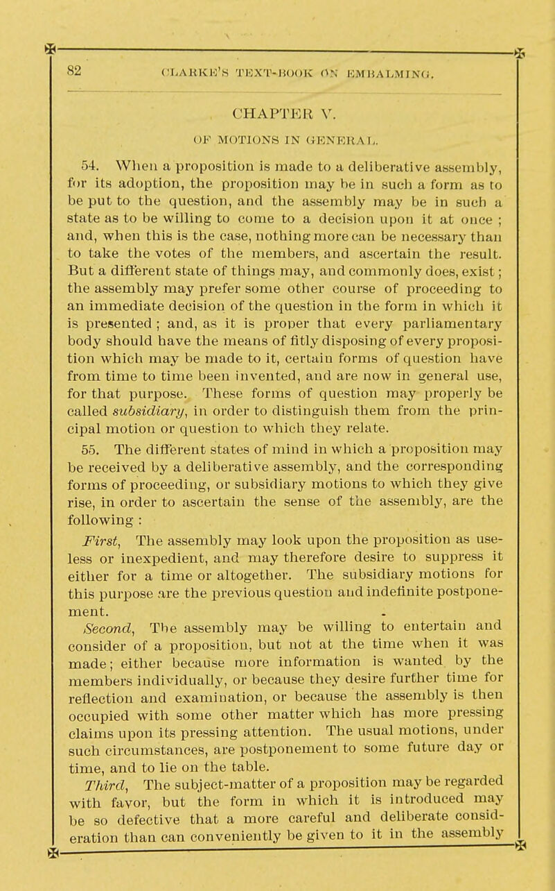 * * 82 OLAHKE'S TEXT-BOOB °N pJMB ALMING. CHAPTER V. OF MOTIONS IN GENERAL. 54. When a proposition is made to a deliberative assembly, for its adoption, the proposition may he in such a form as to he put to the question, and the assembly may be in sucb a state as to be willing to come to a decision upon it at once ; and, when this is the case, nothing more can be necessary than to take the votes of the members, and ascertain the result. But a different state of things may, and commonly does, exist; the assembly may prefer some other course of proceeding to an immediate decision of the question in the form in which it is presented ; and, as it is proper that every parliamentary body should have the means of fitly disposing of every proposi- tion which may be made to it, certain forms of question have from time to time been invented, and are now in general use, for that purpose. These forms of question may properly be called subsidiary, in order to distinguish them from the prin- cipal motion or question to which they relate. 55. The different states of mind in which a proposition may be received by a deliberative assembly, and the corresponding forms of proceeding, or subsidiary motions to which they give rise, in order to ascertain the sense of the assembly, are the following : First, The assembly may look upon the proposition as use- less or inexpedient, and may therefore desire to suppress it either for a time or altogether. The subsidiary motions for this purpose are the previous question and indefinite postpone- ment. Second, Tbe assembly may be willing to entertain and consider of a proposition, but not at the time when it was made; either because more information is wanted by the members individually, or because they desire further time for reflection and examination, or because the assembly is then occupied with some other matter which has more pressing claims upon its pressing attention. The usual motions, under such circumstances, are postponement to some future day or time, and to lie on the table. Third, The subject-matter of a proposition may be regarded with favor, but the form in which it is introduced may be so defective that a more careful and deliberate consid- eration than can conveniently be given to it in the assembly ^