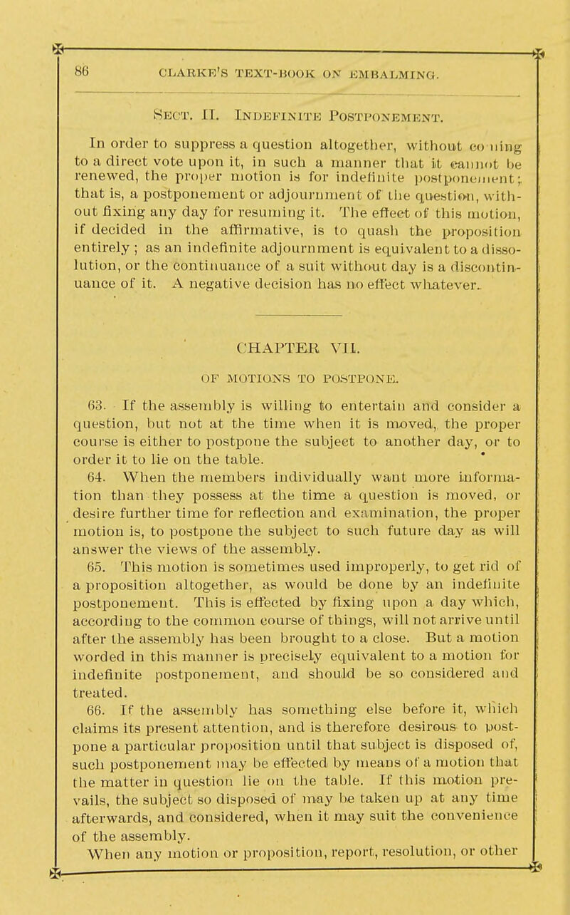 Sect. II. Indefinite Postponement. In order to suppress a question altogether, without coning to a direct vote upon it, in such a manner that it dan not be renewed, the proper motion is for indefinite postponement; that is, a postponement or adjournment of tiie question, with- out fixing any day for resuming it. The effect of this motion, if decided in the affirmative, is to quash the proposition entirely ; as an indefinite adjournment is equivalent to a disso- lution, or the continuance of a suit without day is a discontin- uance of it. A negative decision has no effect whatever. CHAPTER VII. OF MOTIONS TO POSTPONE. 63. If the assembly is willing to entertain and consider a question, but not at the time when it is moved, the proper course is either to postpone the subject to another day, or to order it to lie on the table. 64. When the members individually want more informa- tion than they possess at the time a question is moved, or desire further time for reflection and examination, the proper motion is, to postpone the subject to such future day as will answer the views of the assembly. 65. This motion is sometimes used improperly, to get rid of a proposition altogether, as would be done by an indefinite postponement. This is effected by fixing upon a day which, according to the common course of things, will not arrive until after the assembly has been brought to a close. But a motion worded in this manner is precisely equivalent to a motion for indefinite postponement, and should be so considered and treated. 66. If the assembly has something else before it, which claims its present attention, and is therefore desirous to post- pone a particular proposition until that subject is disposed of, such postponement may be effected by means of a motion that the matter in question lie on the table. If this motion pre- vails, the subject so disposed of may be taken up at any time afterwards, and considered, when it may suit the convenience of the assembly. When any motion or proposition, report, resolution, or other