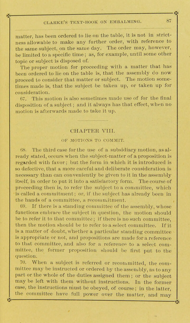 matter, has been ordered to lie on the table, it is not in strict- ness allowable to make any further order, with reference to the same subject, on the same day. The order may, however, be limited to a specific time; as, for example, until some other topic or subject is disposed of. The proper motion for proceeding with a matter that has been ordered to lie on the table is, that the assembly do now proceed to consider that matter or subject. The motion some- times made is, that the subject be taken up, or taken up for consideration. 67. This motion is also sometimes made use of for the final disposition of a subject; and it always has that effect, when no motion is afterwards made to take it up. CHAPTER VTTI. OF MOTIONS TO COMMIT. 68. The third case for the use of a subsidiary motion, as al- ready stated, occurs when the subject-matter of a proposition is regarded with favor ; but the form in which it is introduced is so defective, that a more careful and deliberate consideration is necessary than can conveniently be given to it in the assembly itself, in order to put it into a satisfactory form. The course of proceeding then is, to refer the subject to a committee, which is called a commitment; or, if the subject has already been in the hands of a committee, a recommitment. 69. If there is a standing committee of the assembly, whose functions embrace the subject in question, the motion should be to refer it to that committee ; if there is no such committee, then the motion should be to refer to a select committee. If it is a matter of doubt, whether a particular standing committee is appropriate or not, and propositions are made for a reference to that committee, and also for a reference to a select com- mittee, the former proposition should be first put to the question. 70. When a subject is referred or recommitted, the com- mittee may be instructed or ordered by the assembly, as to any part or the whole of the duties assigned them ; or the subject may be left with them without instructions. In the former case, the instructions must be obeyed, of course; in the latter, the committee have full power over the matter, and may