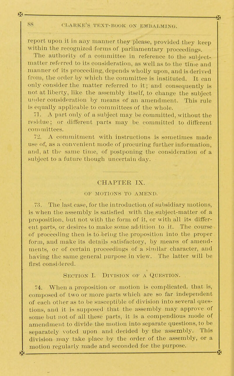 ss report upon it in any manner they please, provided they keep within the recognized forms of parliamentary proceedings. The authority of a committee in reference to the Bubject* matter referred to its consideration, as well as to the time and manner of its proceeding, depends wholly upon, and is derived from, the order by which the committee is instituted. It can only consider the matter referred to it; and consequently is not at liberty, like the assembly itself, to change the subject under consideration by means of an amendment. This rule is equally applicable to committees of the whole. 71. A part only of a subject may be committed, without the residue; or different parts may be committed to different com mittees. 72. A commitment with instructions is sometimes made use of, as a convenient mode of procuring further information, and, at the same time, of postponing the consideration of a subject to a future though uncertain day. CHAPTER IX. OK MOTIONS TO AMEND. 73. The last case, for the introduction of subsidiary motions, is when the assembly is satisfied with the subject-matter of a proposition, hut not with the form of it, or with all its differ- ent parts, or desires to make some addition to it. The course of proceeding then is to bring the proposition into the proper form, and make its details satisfactory, by means of amend- ments, or of certain proceedings of a similar character, and having the same general purpose in view. The latter will be first considered. Section I. Division op a Question. 74. When a proposition or motion is complicated, that is, composed of two or more parts which are so far independent of each other as to be susceptible of division into several ques- tions, and it is supposed that the assembly may approve of some but not of all these parts, it is a compendious mode of amendment to divide the motion into separate questions, to be separately voted upon and decided by the assembly. This division may take place by the order of the assembly, or a motion regularly made and seconded for the purpose.