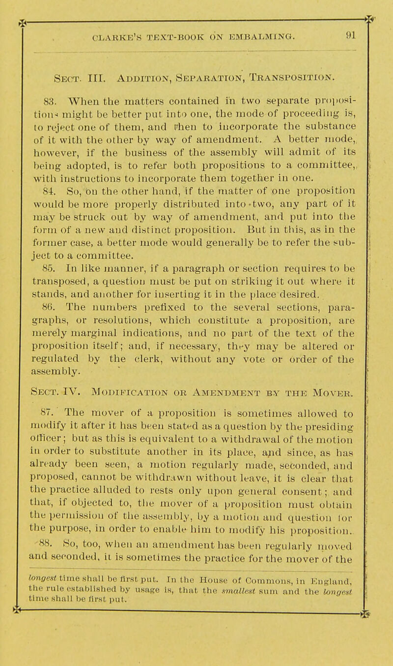 Sect. III. Addition, Separation, Transposition. 83. When the matters contained in two separate proposi- tion* might be better put into one, the mode of proceeding is, to reject one of them, and rhen to incorporate the substance of it with the other by way of amendment. A better mode,, however, if the business of the assembly will admit of its being adopted, is to refer both propositions to a committee,, with instructions to incorporate them together in one. 8-1. So, on the other hand, if the matter of one proposition would be more properly distributed into-two, any part of it may be struck out by way of amendment, and put into the form of a new and distinct proposition. But in this, as in the former case, a better mode would generally be to refer the sub- ject to a committee. 85. In like manner, if a paragraph or section requires to be transposed, a question must be put on striking it out where it stands, and another for inserting it in the place desired. 86. The numbers prefixed to the several sections, para- graphs, or resolutions, which constitute a proposition, are merely marginal indications, and no part of the text of the proposition itself; and, if necessary, they may be altered or regulated by the clerk, without any vote or order of the assembly. Sect. IV. Modification or Amendment by the Mover. 87. The mover of a proposition is sometimes allowed to modify it after it has been stated as a question by the presiding j officer; but as this is equivalent to a withdrawal of the motion in order to substitute another in its place, and since, as has already been seen, a motion regularly made, seconded, and proposed, cannot be withdrawn without leave, it is clear that ' the practice alluded to rests only upon general consent; and I that, if objected to, the mover of a proposition must obtain j the permission of the assembly, by a motion and question lor j the purpose, in order to enable him to modify his proposition. 88. So, too, when an amendment has been regularly moved and seconded, ii is sometimes the practice for the mover of the longest time shall be first put. In the House of Commons, in England, the rule established by usage is, that the smallest sum and the longest time shall lie flrsl put.