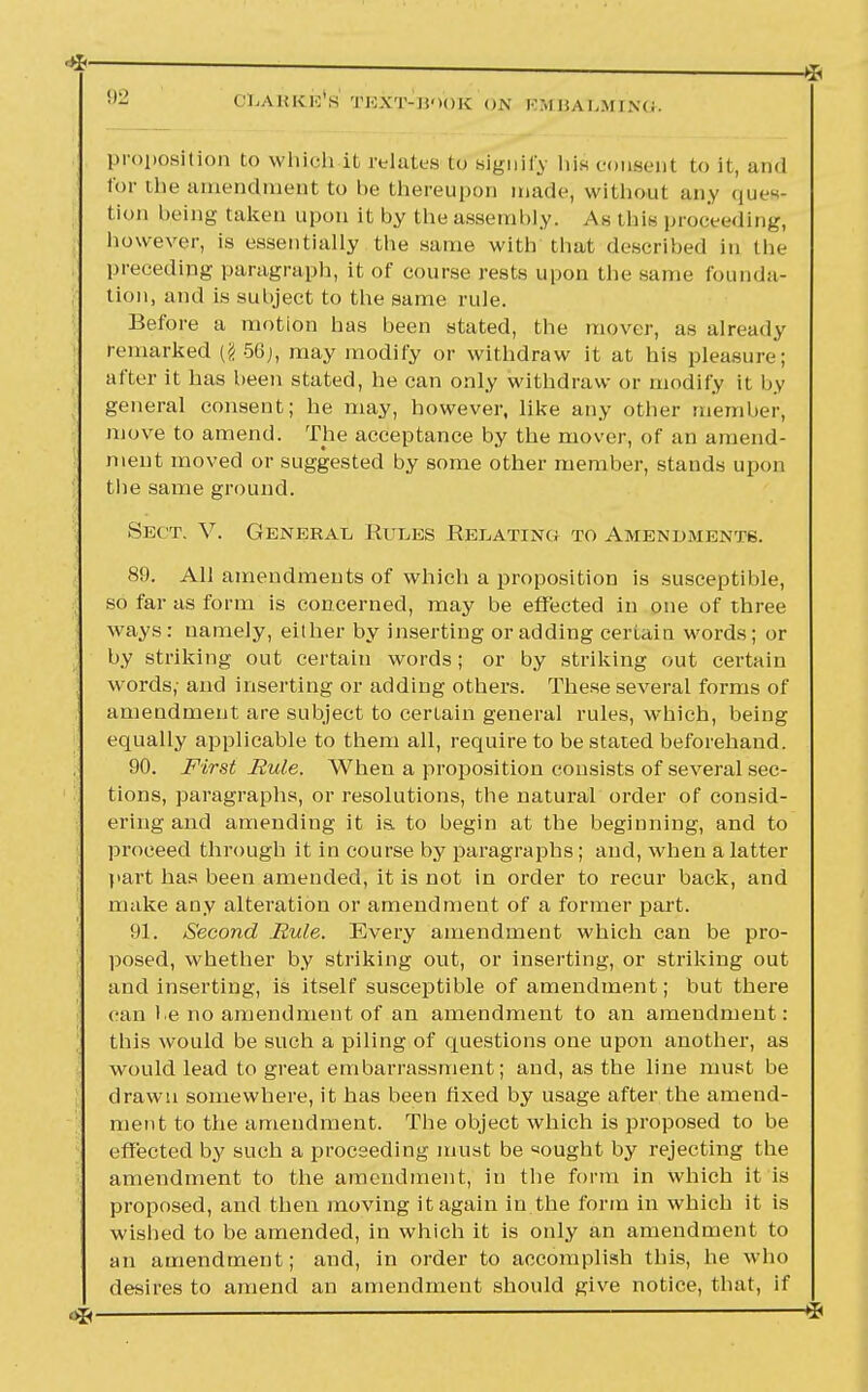 OliAKRis's THXT-li'lOK ON RM ISA l,.M I N(i. proposition to which it relates to signify his consent to it, and for the amendment to be thereupon made; without any ques- tion being taken upon it by the assembly. As this proceeding, however, is essentially the same with that described in the preceding paragraph, it of course rests upon the same founda- tion, and is suhject to the same rule. Before a motion has been stated, the mover, as already remarked (§56), may modify or withdraw it at his pleasure; after it has been stated, he can only withdraw or modify it by general consent; he may, however, like any other member, move to amend. The acceptance by the mover, of an amend- ment moved or suggested by some other member, stands upon the same ground. Sect. V. General, Rules Relating to Amendments. 89. All amendments of which a proposition is susceptible, so far as form is concerned, may be effected in one of three ways : namely, either by inserting or adding certain words; or by striking out certain words; or by striking out certain words; and inserting or adding others. These several forms of amendment are subject to certain general rules, which, being equally applicable to them all, require to be stated beforehand. 90. First Rule. When a proposition consists of several sec- tions, paragraphs, or resolutions, the natural order of consid- ering and amending it ia to begin at the beginning, and to proceed through it in course by paragraphs; and, when a latter part has been amended, it is not in order to recur back, and make any alteration or amendment of a former part. 91. Second Mule. Every amendment which can be pro- posed, whether by striking out, or inserting, or striking out and inserting, is itself susceptible of amendment; but there can he no amendment of an amendment to an amendment: this would be such a piling of questions one upon another, as would lead to great embarrassment; and, as the line must be drawn somewhere, it has been fixed by usage after the amend- ment to the amendment. The object which is proposed to be effected by such a proceeding must be «ought by rejecting the amendment to the amendment, in the form in which it is proposed, and then moving it again in the form in which it is wished to be amended, in which it is only an amendment to an amendment; and, in order to accomplish this, he who desires to amend an amendment should give notice, that, if