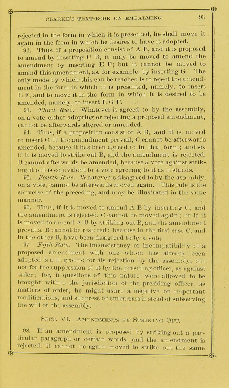 it:; rejected in the form in which it is presented, he shall move it again in the form in which he desires to have it adopted. 92. Thus, if a proposition consist of A B, and it is proposed | to amend by inserting C D, it may be moved to amend the amendment by inserting E K; but it cannot be moved to amend this amendment, as, for example, by inserting G. The only mode by which this can be reached is to reject the amend- ment in the form in which it is presented, namely, to insert E F, and to move it in the form in which it is desired to be amended, namely, to insert E G F. 93. Third Rule. Whatever is agreed to by the assembly, on a vote, either adopting or rejecting a proposed amendment, cannot be afterwards altered or amended. 94. Thus, if a proposition consist of A B, and it is moved to insert C, if the amendment prevail, C cannot be afterwards amended, beeause it has been agreed to in that, form ; and so, if it is moved to strike out B, and the amendment is rejected, B cannot afterwards be amended, because a vote against strik- ing it out is equivalent to a vote agreeing to it as it stands. 95. Fourth Rule. Whatever is disagreed to by the asst m lily, on a vote, cannot be afterwards moved again. This rule is the converse of the preceding, and may be illustrated in the same manner. 96. Thus, if it is moved to amend A B by inserting C, and the amendment is rejected, (J cannot be moved again ; or if it is moved to amend A B by striking outB, and the amendment prevails, B cannot be restored : because in the first case C, and in the other B, have been disagreed to by a vote. 97. Fifth Rule. The inconsistency or incompatibility of a proposed amendment with one which has already been adopted is a fit ground for its rejection by the assembly, but not for the suppression of it by the presiding officer, as against order; for, if questions of this nature were allowed to be brought within the jurisdiction of the presiding officer, as matters of order, he might usurp a negative on important modifications, and suppress or embarrass instead of subserving the will of the assembly. Sect. VI. Amendments by Striking Oltt. 98. If an amendment is proposed by strikingout a par- ticular paragraph or certain words, and the amendment is rejected, it cannot be again moved to strike out the same