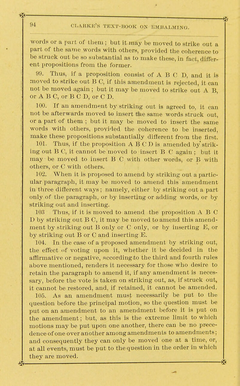 I — * OLABKE'S TEXT-BOOK ON EMBALMING. words or a part of them ; but it may be moved to strike out a part of the same words with others, provided the coherence to be struck out be so substantial as to make these, in fact, differ- ent propositions from the former. 99. Thus, if a proposition consist of A B C D, and it is moved to strike out B C, if this amendment is rejected, it can not be moved again ; but it may be moved to strike out A B, or ABC, orBCD, orCD. 100. If an amendment by striking out is agreed to, it can not be afterwards moved t© insert Che same words struck out, or a part of them ; but it may be moved to insert the same words with others, provided the coherence to be inserted, make these propositions substantially different from the first. 101. Thus, if the proposition A B C D is amended by'strik- ing out B C, it cannot be moved to insert B C again ; but it may be moved to insert B C with other words, or B with others, or C with others. 102. When it is proposed to amend by striking out a partic- ular paragraph, it may be moved to amend this amendment in three different ways; namely, either by striking out a part only of the paragraph, or by inserting or adding words, or by striking out and inserting. 103 Thus, if it is moved to amend the proposition ABC D by striking out B C, it may be moved to amend this amend- ment by striking out B only or C only, or by inserting E, or by striking out B or C and inserting E. 104. In the case of a proposed amendment by striking out, the effect <>f voting upon it, whether it be decided in the affirmative or negative, according to the third and fourth rules above mentioned, renders it necessary for those who desire to retain the paragraph to amend it, if any amendment is neces- sary, before the vote is taken on striking out, as, if struck out, it cannot be restored, and, if retained, it cannot be amended. 105. As an amendment must necessarily be put to the question before the principal motion, so the question must be put on an amendment to an amendment before it is put on the amendment; but, as this is the extreme limit to which motions may be put upon one another, there can be no prece- dence of one over another among amendments to amendments; and consequently they can only be moved one at a time, or, at all events, must be put to the question in the order in which they are moved.