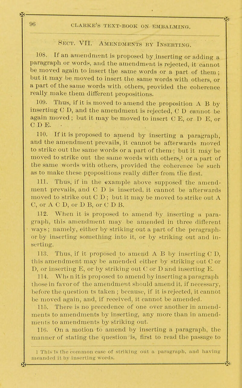 &ECT. VII. AMENDMENTS BY INSERTING. 108. Tf an amendment is proposed by inserting or adding a paragraph or words, and the amendment is rejected, it cannot be moved again to insert the same words or a part of them ; but it may be moved to insert the same words with others, or a part of the same words with others, provided the coherence really make them different propositions. 109. Thus, if it is moved to amend the proposition A B by inserting C D, and the amendment is rejected, C D cannot be again moved ; but it may be moved to insert C E, or I) E, or CDE. • 110. If it is proposed to amend by inserting a paragraph, and the amendment prevails, it cannot be afterwards moved to strike out the same words or a part of them ; but it may be moved to strike out the same words witli others,.! or a part of the same words with others, provided the coherence be such as to make these propositions really differ from the first. 111. Thus, if in the example above supposed the amend- ment prevails, and C D is inserted, it cannot be afterwards moved to strike out C D ; but it may be moved to strike out A C, orACD, or D B, or U D B. 112. When it is proposed to amend by inserting a para- graph, this amendment may be amended in three different ways ; namely, either by striking out a part of the peragraphi or by inserting something into it, or by striking out and in- serting. 113. Thus, if it proposed to amend A B by inserting C D, tliis amendment may be amended either by striking out C or D, or inserting E, or by striking out C or D and inserting E. 114. W In n it is proposed to amend by inserting a paragraph those in favor of the amendment should amend it, if necessary, before the question ts taken ; because, if it is rejected, it cannot be moved again, and, if received, it cannot be amended. 115. There is no precedence of one over another in amend- ments to amendments by inserting, any more than in amend- ments to amendments by striking out. 116. On a motion to amend by inserting a paragraph, the manner of stating the question is, first to read the passage to I This is the common case of striking out a paragraph, and having meanded it by Inserting words. *