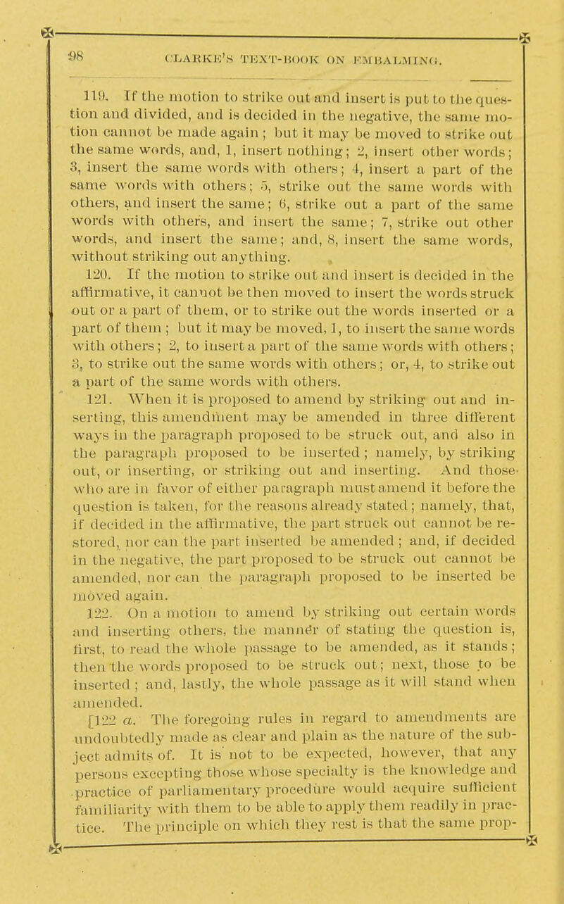 119. [f the motion to strike out and insert is put to the ques- tion and divided, and is decided in the negative, the same mo- tion cannot be made again ; but it may be moved to strike out the same words, and, 1, insert nothing; 2, insert other words; 3, insert the same words with others; 4, insert a part of the same words with others; .1, strike out the same words with others, and insert the same; 6, strike out a part of the same words with others, and insert the same; 7, strike out other words, and insert the same; and, S, insert the same words, without striking out anything. 120. If the motion to strike out and insert is decided in the affirmative, it cannot be then moved to insert the words struck out or a part of them, or to strike out the words inserted or a part of them ; but it may be moved, 1, to insert the same words with others; 2, to insert a part of the same words with others ; 3, to strike out the same words with others ; or, 4, to strike out a part of the same words with others. 121. When it is proposed to amend by striking out and in- serting, this amendment may be amended in three different ways in the paragraph proposed to be struck out, and also in the paragraph proposed to be inserted; namely, by striking out, or inserting, or striking out and inserting. And those- who are in favor of either paragraph mustamend it before the question is taken, tor the reasons already stated; namely, that, if decided in the affirmative, the part struck out cannot be re- stored, nor can the part inserted lie amended ; and, if decided in the negative, the part proposed to be struck out cannot be amended, nor can the paragraph proposed to he inserted be moved again. 122. On a motion to amend by striking out certain words and inserting others, the manne'r of stating the question is, first, to read the whole passage to be amended, as it stands; then the words proposed to be struck out; next, those to be inserted ; and, lastly, the whole passage as it will stand when amended. [122 a. The foregoing rules in regard to amendments are undoubtedly made as clear and plain as the nature of the sub- ject admits of. It is' not to be expected, however, that any persons excepting those w hose specialty is the knowledge and practice of parliamentary procedure would acquire sufficient familiarity with them to be able to apply t hem readily in prac- tice. The principle on which they rest is that the same prop-