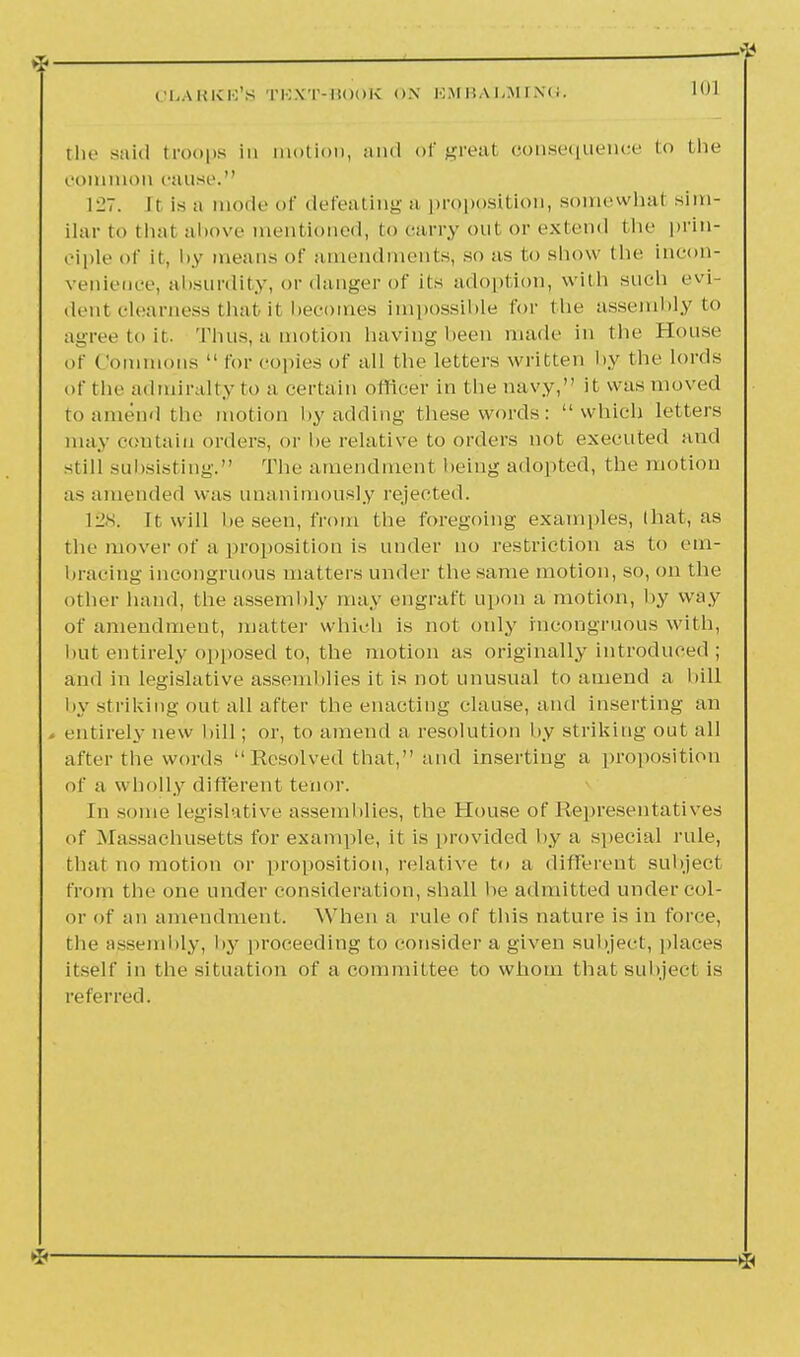 the said troops in motion, and of great consequence to the common cause. 1^7. It is a mode of defeating a proposition, some what sim- ilar t<> thai above mentioned, to carry out or extend the prin- ciple of it, by means of amendments, so as to show the incon- venience, absurdity, or danger of iis adoption, with sueb evj dent clearness that it becomes impossible for the assembly to agree to it. Thus, a motion having been made in the House of ('ominous  for copies of all the letters written by the lords of the admiralty to a certain officer in the navy, it was moved to amend the motion by adding these words: which letters may contain orders, or he relative to orders not executed and still subsisting. The amendment being adopted, the motion as amended was unanimously rejected. Ills. It will he seen, from the foregoing examples, that, as the mover of a proposition is under no restriction as to em- bracing incongruous matters under the same motion, so, on the other hand, the assembly may engraft upon a motion, by way of amendment, matter which is not only incongruous with, hut entirely opposed to, the motion as originally introduced ; and in legislative assemblies it is not unusual to amend a bill by striking out all after the enacting clause, and inserting an > entirely new hill; or, to amend a resolution by striking out all after the words  Resolved that, and inserting a proposition of a wholly different tenor. In some legislative assemblies, the House of Representatives of Massachusetts for example, it is provided by a special rule, that no motion or proposition, relative to a different subject from the one under consideration, shall he admitted undercol- or of an amendment. When a rule of this nature is in force, the assembly, by proceeding to consider a given subject, places itself in the situation of a committee to whom that subject is referred.