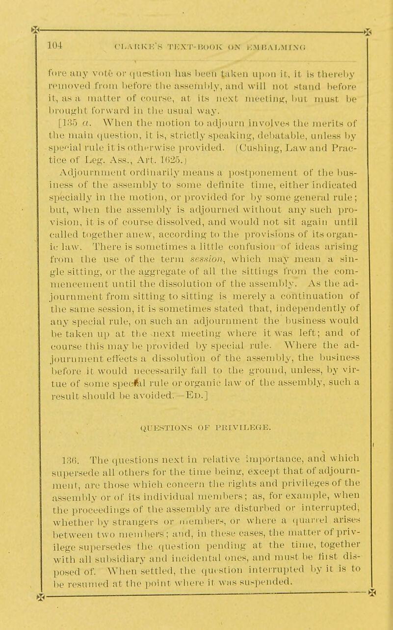 fore any vote or question lias been taken upon it, it is thereby removed from before the assembly, and will aol stand before it, as a matter of course, at its next meeting, bui must be brought forward in the usual way. [135 a. When the motion to adjourn involves the merits of the main question, it is, strictly speaking, debatable, unless by special rule il is otherwise provided. (Gushipg, Law and Prac- tice of Leg. Ass., Art. 1625.j Adjournment ordinarily means a postponement of the bus- iness of the assembly to some definite time, either indicated specially in the motion, or provided for by some general rule; but, when the assembly is adjourned without any such pro- vision, it is of course dissolved, ami would not sit again until called together anew, according to the provisions of its organ- ic law. There is sometimes a little confusion of ideas arising from the use of the term session, which may mean a sin- gle sitting, or the aggregate of all the sittings from the com- mencement until the dissolution of the assembly. As the ad- journment from sitting to sitting is merely a continuation of the same session, it is sometimes stated that, independently of any special rule, on such an adjournment the business would be taken up at the next meeting where it was left; and of course this may be provided by special rule. Where the ad- journment effects a dissolution of the assembly, the business before il would necessarily fall to the ground, unless, by vir- tue of some speefal rule or organic law of the assembly, such a result should lie avoided:— Ed.] QUESTIONS OF PRIVILEGE. 136. The questions next in relative importance, and which supersede all others for the time beintr, except that of adjourn- ment, are those which concern t he rights and privileges of the assembly or of its individual members; as, for example, when the proceedings of the assembly are disturbed or interrupted; whether by strangers or members, or where a qUarrei arises between two members; and, in these cases, the matter of priv- ilege supersedes the question pending at the time, together With all subsidiary and incidental ones, and must be fust dis- posed of. When settled, the question interrupted by ii is to be resumed at the point where ii was suspended.