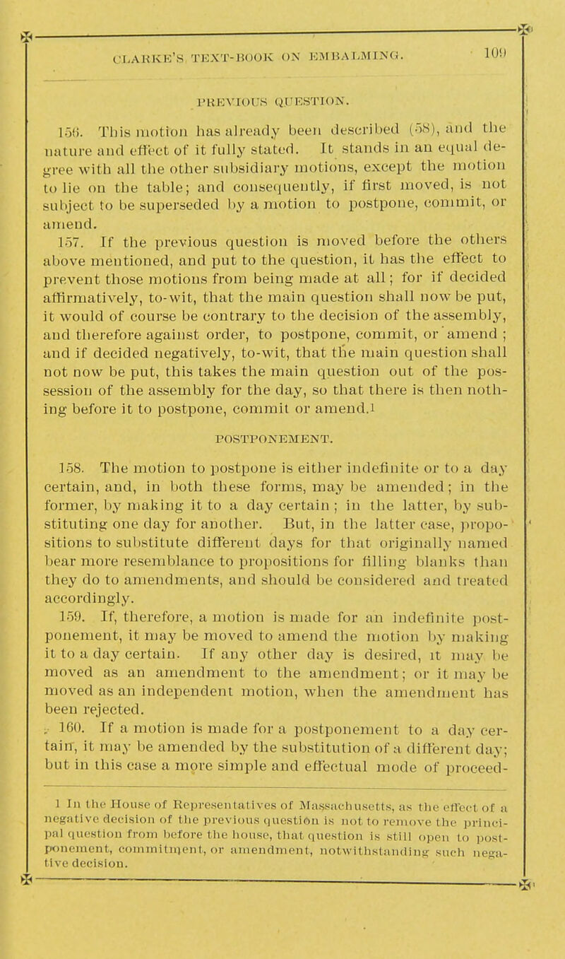 >l< '— —' ■ CLARKE'S TEXT-BOOK ON EMBALMING. 109 PREVIOUS QUESTION. L56. This motion has already been described (58), and the nature and effect of it fully stated. It stands in an equal de- gree with all the other subsidiary motions, except the motion to lie on the table; and consequently, if first moved, is not subject to be superseded by a motion to postpone, commit, or amend. 157. If the previous question is moved before the others above mentioned, and put to the question, it has the effect to prevent those motions from being made at all; for if decided affirmatively, to-wit, that the main question shall now be put, it would of course be contrary to the decision of the assembly, and therefore against order, to postpone, commit, or amend ; and if decided negatively, to-wit, that the main question shall not now be put, this takes the main question out of the pos- session of the assembly for the day, so that there is then noth- ing before it to postpone, commit or amend.t POSTPONEMENT. 158. The motion to postpone is either indefinite or to a day certain, and, in both these forms, may be amended; in the former, by making it to a day certain ; in the latter, by sub- stituting one day for another. But, in the latter case, propo- sitions to substitute different days for that originally named bear more resemblance to propositions for filling blanks than they do to amendments, and should be considered and treated accordingly. 159. If, therefore, a motion is made for an indefinite post- ponement, it may be moved to amend the motion by making it to a day certain. If any other day is desired, it may be moved as an amendment to the amendment; or it may be moved as an independent motion, when the amendment has been rejected. . 160. If a motion is made for a postponement to a day cer- tain, it may be amended by the substitution of a different day; but in this case a more simple and effectual mode of proceed- l In the House of Representatives of Massachusetts, as the effect of a negative decision of the previous question is not to remove the princi- pal question from before the house, thai question is still open to i>.>-i- ponement, commitment, or amendment, notwithstanding such nega- tive decision. * —