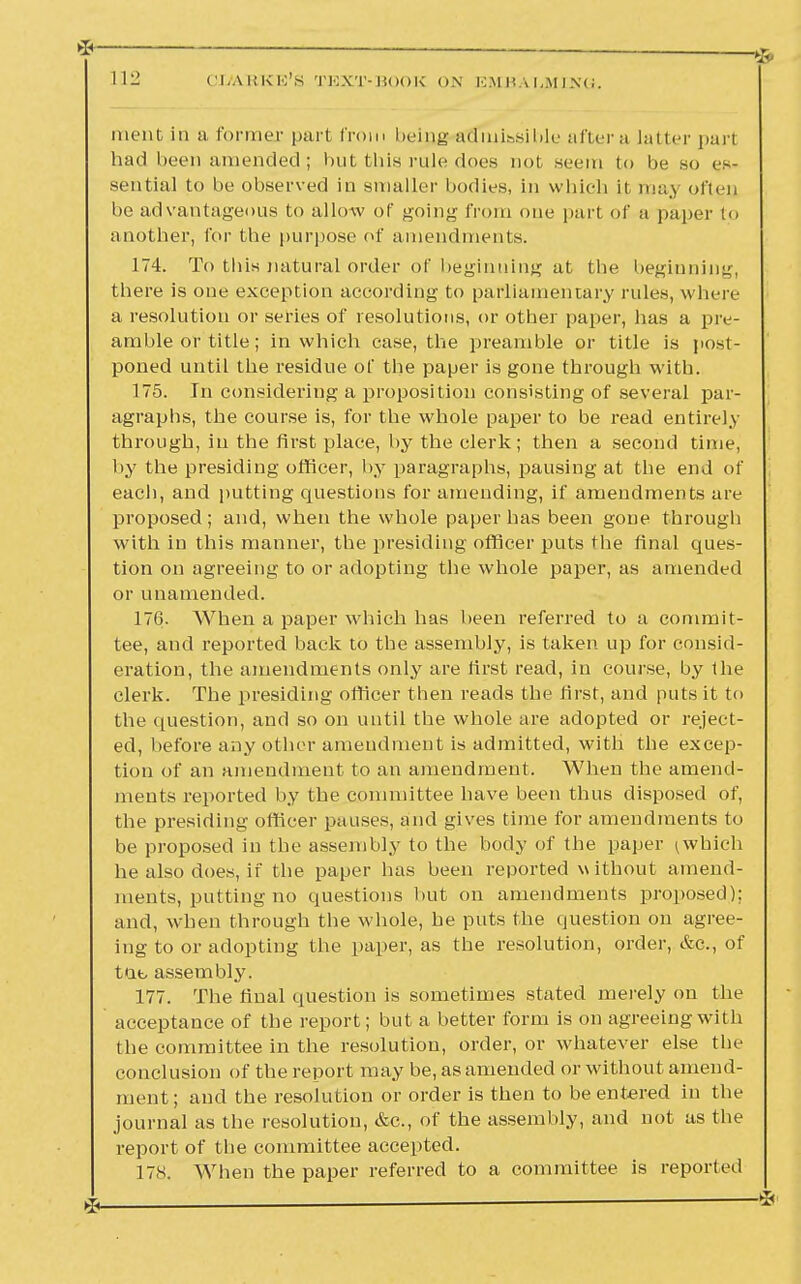 ment in a former pari from beip,g admissible after a latter pari had been amended ; but this rule does not seem to be so es- sential to be observed in smaller bodies, in which it may often be advantageous to allow of going from one part of a paper to another, for the purpose of amendments. 174. To this natural order of beginning at the beginning, there is one exception according to parliamentary rules, where a resolution or series of resolutions, or other paper, has a pre- amble or title; in which case, the preamble or title is post- poned until the residue of the paper is gone through with. 175. In considering a proposition consisting of several par- agraphs, the course is, for the whole paper to be read entirely through, in the first place, by the clerk; then a second time, by the presiding officer, by paragraphs, pausing at the end of each, and putting questions for amending, if amendments are proposed ; and, when the whole paper has been gone through with in this manner, the presiding officer puts the final ques- tion on agreeing to or adopting the whole paper, as amended or unamended. 176. When a paper which has been referred to a commit- tee, and reported back to the assembly, is taken up for consid- eration, the amendments only are first read, in course, by the clerk. The presiding officer then reads the first, and puts it to the question, and so on until the whole are adopted or reject- ed, before any other amendment is admitted, with the excep- tion of an amendment to an amendment. When the amend- ments reported by the committee have been thus disposed of, the presiding officer pauses, and gives time for amendments to be proposed in the assembly to the body of the paper ^whieh he also does, if the paper has been reported without amend- ments, putting no questions but on amendments proposed): and, when through the whole, he puts the question on agree- ing to or adopting the paper, as the resolution, order, &c, of tat, assembly. 177. The final question is sometimes stated merely on the acceptance of the report; but a better form is on agreeing with the committee in the resolution, order, or whatever else the conclusion of the report may be, as amended or without amend- ment; and the resolution or order is then to be entered in the journal as the resolution, &c, of the assembly, and not as the report of the committee accepted. 17S. When the paper referred to a committee is report ed