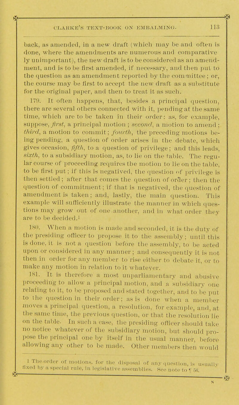 CLARKE'S TEXT-BOOK ON EMBALMING. 113 back, as amended, in a now draft (which may be and often is done, where (lie amendments are numerous and comparative ly unimportant I, the new draft is to be considered as an amend- ment, and is to be first amended, if necessary, and then put to the question as an amendment reported by (he committee; or, the course may be first to accept the new draft as a substitute for the original paper, and then to treat it as such. L79. It often happens, that, besides a principal question, there are several others connected with it, pendingat the same time, which are to be taken in their order: as, for example, suppose, first, a principal motion ; second, a motion to amend ; third, a motion to commit; fourth, the preceding motions be- ing pending, a question of order arises in the debate, which gives occasion, fifth, to a question of privilege; and this leads, sixth, to a subsidiary motion, as, to lie on the table. The regu- lar course of proceeding requires the motion to lie on the table, to be first put; if tins is negatived, the question of privilege is then settled; after that comes the question of order; then the question of commitment; if that is negatived, the question of amendment is taken; and, lastly, the main question. This example will sufficiently illustrate the manner in which ques- tions may grow out of one another, and in what order they are to be decided.1 180. When a motion is made and seconded, it is the duty of the presiding officer to propose it to the assembly; until this is done, it. is not a question before the assembly, to be acted upon or considered in any manner; and consequently it is not then in order for any member to rise either to debate it, or to make any motion in relation to it whatever. 181. It is therefore a most unparliamentary and abusive proceeding to allow a principal motion, and a subsidiary one relating to it, to be proposed and stated together, and to be put to the question in their order; as is done when a member moves a principal question, a resolution, for example, and, at the same time, the previous question, or that the resolution'lie on the table. In such a case, the presiding officer should take no notice whatever of the subsidiary motion, but should pro- pose the principal one by itself in the usual manner, before allowing any other to bemad,'. Other members then would l The-order of motions*, for the disposal of any question, is usually llxod by a special rule, in legislative assemblies. See note to 1[ 58.