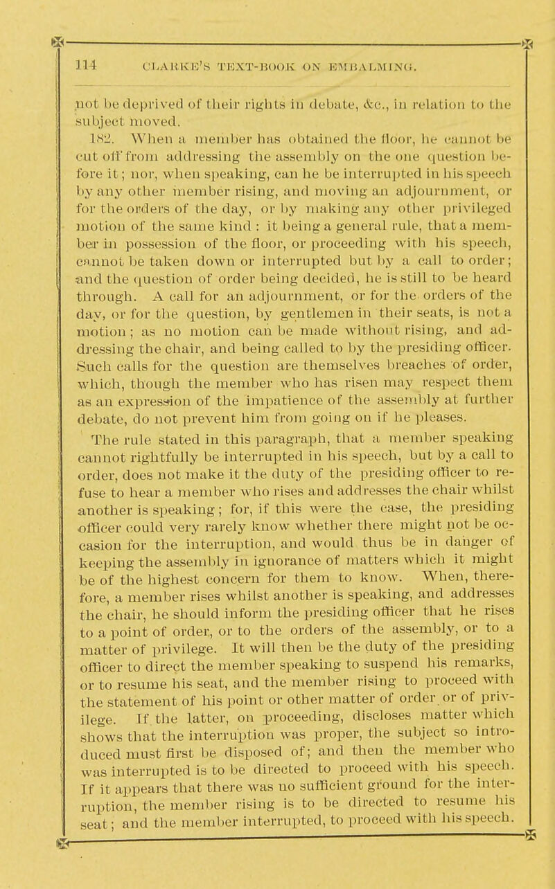 rs- .III CIjABKE'S text-book on embalming. pot be deprived of their rigliLs in debate, &c, in relation to the subject moved, 182. When a member has obtained Hie Hdor, he cannot be cutolffrom addressing bhe assembly on the one question be- fore it; nor, when speaking, can he be interrupted in his speech by any other member rising, and moving an adjournment, or for the orders of the day, or by making any other privileged motion of the same kind : it being a general rule, that a mem- ber in possession of the floor, or proceeding with his speech, cannot be taken down or interrupted but hy a call to order; -and the question of order being decided, he is still to be heard through. A call for an adjournment, or for the orders of the day, or for the question, by gentlemen in their seats, is not a motion ; as no motion can he made without rising, and ad- dressing the chair, and being called to by the presiding officer. Such calls for the question are themselves breaches of order, which, though the member who has risen may respect them as an express-ion of the impatience of the assemhly at further debate, do not prevent him from going on if he pleases. The rule stated in this paragraph, that a member speaking cannot rightfully be interrupted in his speech, hut by a call to order, does not make it the duty of the presiding officer to re- fuse to hear a member who rises and addresses the chair whilst another is speaking; for, if this were the case, the presiding officer could very rarely know whether there might not be oc- casion for the interruption, and would thus be in danger of keeping the assembly in ignorance of matters which it might be of the highest concern for them to know. When, there- fore, a member rises whilst another is speaking, and addresses the chair, he should inform the presiding officer that he rises ; to a point of order, or to the orders of the assembly, or to a matter of privilege. It will then be the duty of the presiding officer to direct the member speaking to suspend his remarks, or to resume his seat, and the member rising to proceed with the statement of his point or other matter of order or of priv- ilege. If the latter, on proceeding, discloses matter which shows that the interruption was proper, the subject so intro- duced must first he disposed of; and then the member who was interrupted is to be directed to proceed with his speech. If it appears that there was no sufficient ground lor the inter- ruption, the member rising is to be directed to resume his :at; and the member interrupted, to proceed with his speech.