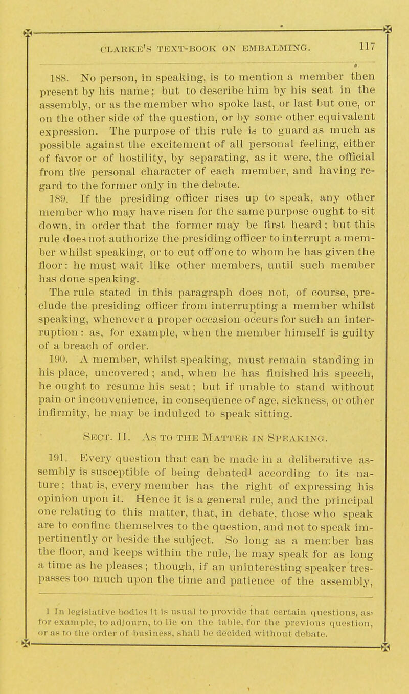 188. No person, in speaking, is to mention a member then present by liis name; but to describe him by his seat in the assembly, or as the member who spoke last, or last but one, or on tlie other side of the question, or by some other equivalent expression. The purpose of this rule id to guard as much as possible against the excitement of all personal feeling, either of favor or of hostility, by separating, as it were, the official from the personal character of each member, and having re- gard to the former only in the debate. 189. If the presiding officer rises up to speak, any other member who may have risen for the samepurpose ought to sit down, in order that the former may be first heard; but this rule does not authorize the presiding officer to interrupt a mem- ber whilst speaking, or to cut off one to whom he has given the floor: he must wait like other members, until such member has done speaking. The rule stated in this paragraph does not, of course, pre- clude the presiding officer from interrupting a member whilst speaking, whenever a proper occasion occurs for such an inter- ruption : as, for example, when the member himself is guilty of a breach of order. 190. A member, whilst speaking, must remain standing in his place, uncovered; and, when he has finished his speech, he ought to resume his seat; but if unable to stand without pain or inconvenience, in consequence of age, sickness, or other infirmity, he may be indulged to speak sitting. Sect. II. As to the Matter in Speaking. 191. Every question that can be made in a deliberative as- sembly is susceptible of being debated) according to its na- ture; that is, every member has the right of expressing his opinion upon it. Hence it is a general rule, and the principal one relating to this matter, that, in debate, those who speak are to confine themselves to the question, and not to speak im- pertinently or beside the subject. So long as a member has the floor, and keeps within the rule, he may speak for as long a time as he pleases; though, if an uninteresting speaker tres- passes loo much upon the time and patience of the assembly, l In legislative bodies it is usual to provide thai certain questions, as> for example, to adjourn, to lie on i lie table, for i he previous question, or as to the order of busi ness, shall be decided without debate.