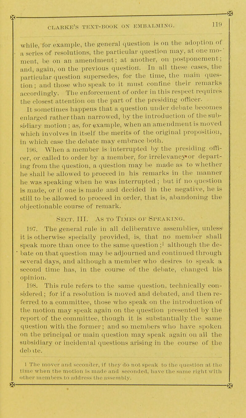 while, for example, the general question is on the adoption of a series of resolutions, the particular question may, al one mo-' oient, be on an amendment; at another, on postponement; and, again, on the previous question. In all these eases, the particular question supersedes, for the time, the main ques- tion; and those who speak to it must confine their remarks accordingly. The enforcement of order in this respect requires the closest attention on the part of the presiding officer. It sometimes happens that a question under debate becomes enlarged ratherthan narrowed, by the introduction of the sub- sidiary motion ; as, for example, when an amendment is moved which involves in itself the merits of the original proposition, in which ease the debate may embrace both. 196. When a member is interrupted by the presiding ,(di- cer, or called to order by a member, for irrelevancy*or depart- ing from the question, a question may he made as to whether he shall he allowed to proceed in his remarks in the manner he was speaking when he was interrupted ; but if no question is made, or if one is made and decided in the negative, he is still to be allowed to proceed in order, that is, abandoning the objectionable course of remark. Sect. III. As to Times of Speaking. 11)7. The general rule in all deliberative assemblies, unless it is otherwise specially provided, is, that no member shall speak more than once to the same question ;' although the de- ' bate on that question may be adjourned and continued through several days, and although a member who desires to speak a second time has, in the course of the debate, changed his opinion. 198. This rule refers to the same question, technically con- sidered ; for if a resolution is moved and debated, and then re- ferred to a committee, those who speak on the introduction of the motion may speak again on the question presented by the report of the committee, though it is substantially t he same question with the former; and so members who have spoken on the principal or main question may speak again on all the subsidiary or incidental questions arising in the course of the deb ite. I The mover and seconder, if they do not speak to the question a1 the time when the motion is made and seconded, have the same right with other in smbers to address the assembly. * ■ -®