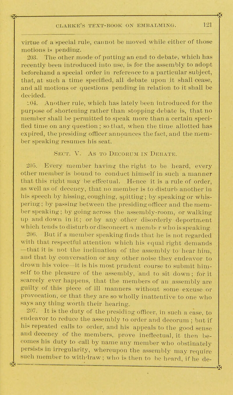 * virtue of a special rule, cannot be moved while either of those motions is pending. 208. The other mode of put Ling an end to debate, which has recently been introduced into use, is for the assembly to adopt beforehand a special order in reference to a particular subject, that, at such a time specified, all debate upon it shall cease, and all motions or questions pending in relation to it shall be decided. l04. Another rule, which has lately heen introduced for the purpose of shortening rather than stopping debate is, that no member shall he permitted to speak more than a certain speci- fied time on any question ; so that, when the time allotted has expired, the presiding officer announces the fact, and the mem- ber speaking resumes his seat. Sect. V. As to Decorum in Debate. 2d). Every member having the right to be heard, every other member is hound to conduct himself in such a manner that this right may he effectual. Hence it is a rule of order, as well as of decency, that no member is to disturb another in his speech by hissing, coughing, spitting; by speaking or whis- pering; by passing between the presiding officer and the mem- ber speaking; by going across the assembly-room, or walking up and down in it; or by any other disorderly deportment which tends to disturb ordisconcert a memlv r who is speaking 2(iii. But if a member speaking finds that he is not regarded with that respectful attention which his equal right demands —that it is not the inclination of the assembly to hear him, and that by conversation or any other noise they endeavor to drown Ids voice it is his most prudent course to submit him- self to the pleasure of the assembly, and to sit down; for it scarcely ever happens, that the members of an assembly are guilty of this piece of ill manners without some excuse or provocation, or that they are so wholly inattentive to one who says any thing worth their hearing. 207. It is the duty of the presiding officer, in such a case, to endeavor to reduce the assembly to order and decorum ; but if his repeated calls to order, and his appeals to the good sense and decency of the members, prove ineffectual, it then be- comes bis duty to call by name any member who obstinately persists in irregularity, whereupon the assembly may require such member to withdraw ; who is then to be heard, if he de-