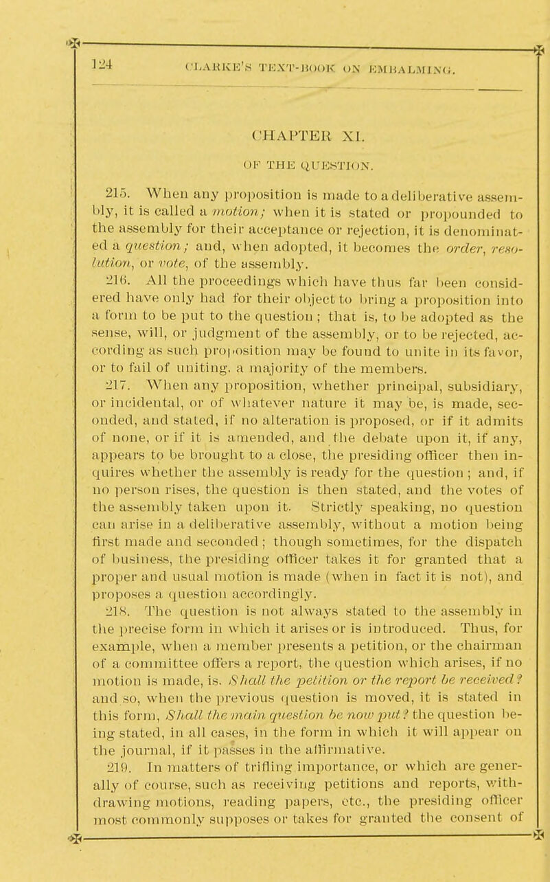 CI.AKKK'S TKXT-HOOK ON EMBALMING, CHAPTER XI. OF THE QUESTION. 215. When any proposition is made to a deliberative assem- bly, it is called a motion; when it is stated or propounded to the assembly for their acceptance or rejection, it is denominat- ed a question; and, when adopted, it becomes the order, reso- lution, or vote, of the assembly. 216. All the proceedings which have thus far been consid- ered have only had for their object to bring a proposition into a form to be put to the question ; that is, to be adopted as the sense, will, or judgment of the assembly, or to be rejected, ac- cording as such proposition may be found to unite in its favor, or to fail of uniting, a majority of the members. -IT. When any proposition, whether principal, subsidiary, or incidental, or of whatever nature it may be, is made, sec- onded, and stated, if no alteration is proposed, or if it admits of none, or if it is amended, and the debate upon it, if any, appears to be brought to a close, the presiding officer then in- quires whether the assembly is ready for the question ; and, if no person rises, the question is then stated, and the votes of the assembly taken upon it. Strictly speaking, no question can arise in a deliberative assembly, without a motion being first made and seconded ; though sometimes, for the dispatch of business, the presiding officer takes it for granted that a proper and usual motion is made (when in fact it is not), and proposes a question accordingly. 218. The question is not always stated to the assembly in the precise form in which it arises or is introduced. Thus, for example, when a member presents a petition, or the chairman of a committee offers a report, the question which arises, if no motion is made, is. Shall the petition or the report be received? and so, when the previous question is moved, it is stated in this form, Shall the main question lie now put.' the question be- ing stated, in all cases, in the form in which it will appear on the journal, if it passes in the affirmative. 219. In matters of trifling importance, or which are gener- ally of course, such as receiving petitions and reports, with- drawing motions, reading papers, etc., the presiding officer most commonly supposes or takes for granted the consent of