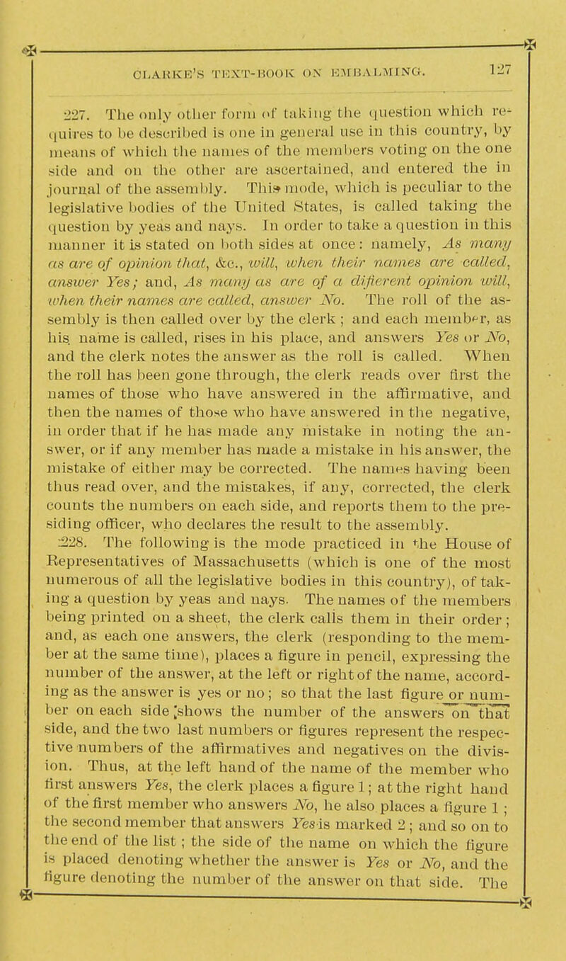 ■2-27. The only other form of taking the question which re- quires to be descrihod is one in general use in this country, by means of which the names of the members voting on the one side and on the other are ascertained, and entered the in journal of the assembly. This mode, which is peculiar to the legislative bodies of the United States, is called taking the question by yeas and nays. In order to take a question in this manner it is stated on both sides at once: namely, As many as are of opinion that, &C;, will, ivhen their names are called, answer Yes; and, As many as are of a diJit ■rent opinion will, a ltt n their names are called, answer No. The roll of the as- sembly is then called over by the clerk ; and each member, as his. name is called, rises in his place, and answers Yes or No, and the clerk notes the answer as the roll is called. When the roll has been gone through, the clerk reads over first the names of those who have answered in the affirmative, and then the names of those who have answered in the negative, in order that if he has made any mistake in noting the an- swer, or if any member has made a mistake in his answer, the mistake of either may be corrected. The names having been thus read over, and the mistakes, if any, corrected, the clerk counts the numbers on each side, and reports them to the pre- siding officer, who declares the result to the assembly. :228. The following is the mode practiced in the House of Representatives of Massachusetts (which is one of the most numerous of all the legislative bodies in this country), of tak- ing a question by yeas and nays. The names of the members being printed on a sheet, the clerk calis them in their order ; and, as each one answers, the clerk (responding to the mem- ber at the same time), places a figure in pencil, expressing the number of the answer, at the left or right of the name, accord- ing as the answer is yes or no; so that the last figure or num- ber on each side [shows the number of the answers on that side, and the two last numbers or figures represent the respec- tive numbers of the affirmatives and negatives on the divis- ion. Thus, at the left hand of the name of the member who first answers Yes, the clerk places a figure 1; at the right hand of the first member who answers No, he also places a figure 1 ; the second member that answers Fes is marked 2 ; and so on to the end of the list; the side of the name on which the figure is placed denoting whether the answer is Yes or No, and the figure denoting the number of the answer on that side. The