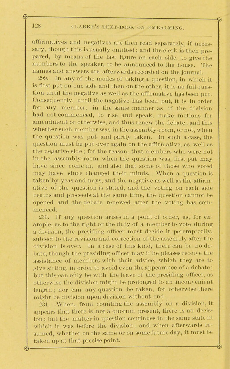 affirmatives and negatives are then read separately, if neces- sary, though this is usually omitted; and the clerk is then pre- pared, by means of the last figure on each side, to give the numbers to the speaker, to be announced to the house. The names and answers are afterwards recorded on the journal. 299. In any of the modes of taking a question, in which it is first put on one side and then on the other, it is no full ques- tion until the negative as well as the affirmative has been put. Consequently, until the nagative has been put, it is in order for any member, in the same manner as if the division had not commenced, to rise and speak, make motions for amendment or otherwise, and thus renew the debate; and this whether such member was in the assembly-room, or not, when the question was put and partly taken. In such a case, the question must be put over again on the affirmative, as well as the negative side ; for the reason, that members who were not in the assembly-room when the question was first put may have since come in, and also that some of those who voted may have since changed their minds. When a question is taken by yeas and nays, and the negative as well as the affirm- ative of the question is stated, and the voting on each side begins and proceeds at the same time, the question cannot be opened and the debate renewed after the voting has com- menced. 230. If any question arises in a point of order, as, for ex- ample, as to the right or the duty of a member to vote during a division, the presiding officer must decide it peremptorily, subject to the revision and correction of the assembly after the division is over. In a case of this kind, there can be node- bate, though the presiding officer may if he pleases receive the assistance of members with their advice, which they are to give sitting, in order to avoid even the appearance of a debate ; but this can only be with the leave of the presiding officer, as otherwise the division might be prolonged to an inconvenient length ; nor can any question be taken, for otherwise there might be division upon division without end. 231. When, from counting the assembly on a division, it appears that there is not a quorum present, there is no decis- ion ; but the matter in question continues in the same state in which it was before the division; and when afterwards re- sumed, whether on the same or on some future day, it must be taken up at that precise point.