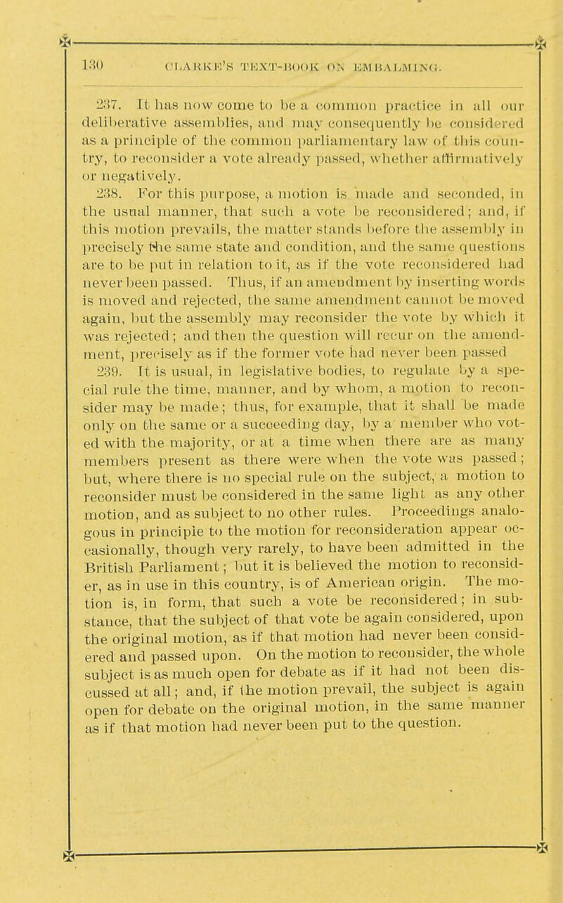 237. Ii bas now come to be a common practice in all our deliberative assemblies, and may consequently be considered as a principle of the common parliamentary law of this coun- try, to reconsider a vote already passed, whether affirmatively or negatively. i»s. For this purpose, a motion is made and seconded, in the usual manner, that such a vote lie reconsidered; and, if this motion prevails, the matter stands before the assembly in precisely Hie same state and condition, and the same questions are to he put in relation to it, as if the vote reconsidered had never been passed. Thus, it'an amendment by inserting words is moved and rejected, the same amendment cannot be moved again, hut the assembly may reconsider the vote by which it was rejected; and then the question will recur on the amend- ment, precisely as if the former vote had never been passed 239. It is usual, in legislative bodies, to regulate by a spe- cial rule the time, manner, and by whom, a motion to recon- sider may be made; thus, for example, that it shall be made only on the same or a sucoeeding day, by a member who vot- ed with the majority, or at a time when there are as many members present as there were when the vote was passed; but. where there is no special rule on the subject, a motion to reconsider must be considered in the same light as any other motion, and as subject to no other rules. Proceedings analo- gous in principle to the motion for reconsideration appear oc- casionally, though very rarely, to have been admitted in the British Parliament; hut it is believed the motion to reconsid- er, as in use in this country, is of American origin. The mo- tion is, in form, that such a vote be reconsidered; in sub- stance, that the subject of that vote be again considered, upon the original motion, as if that motion had never been consid- ered and passed upon. On the motion to reconsider, the whole subject is as much open for debate as if it had not been dis- cussed at all; and, if the motion prevail, the subject is again open for debate on the original motion, in the same manner as if that motion had never been put to the question.