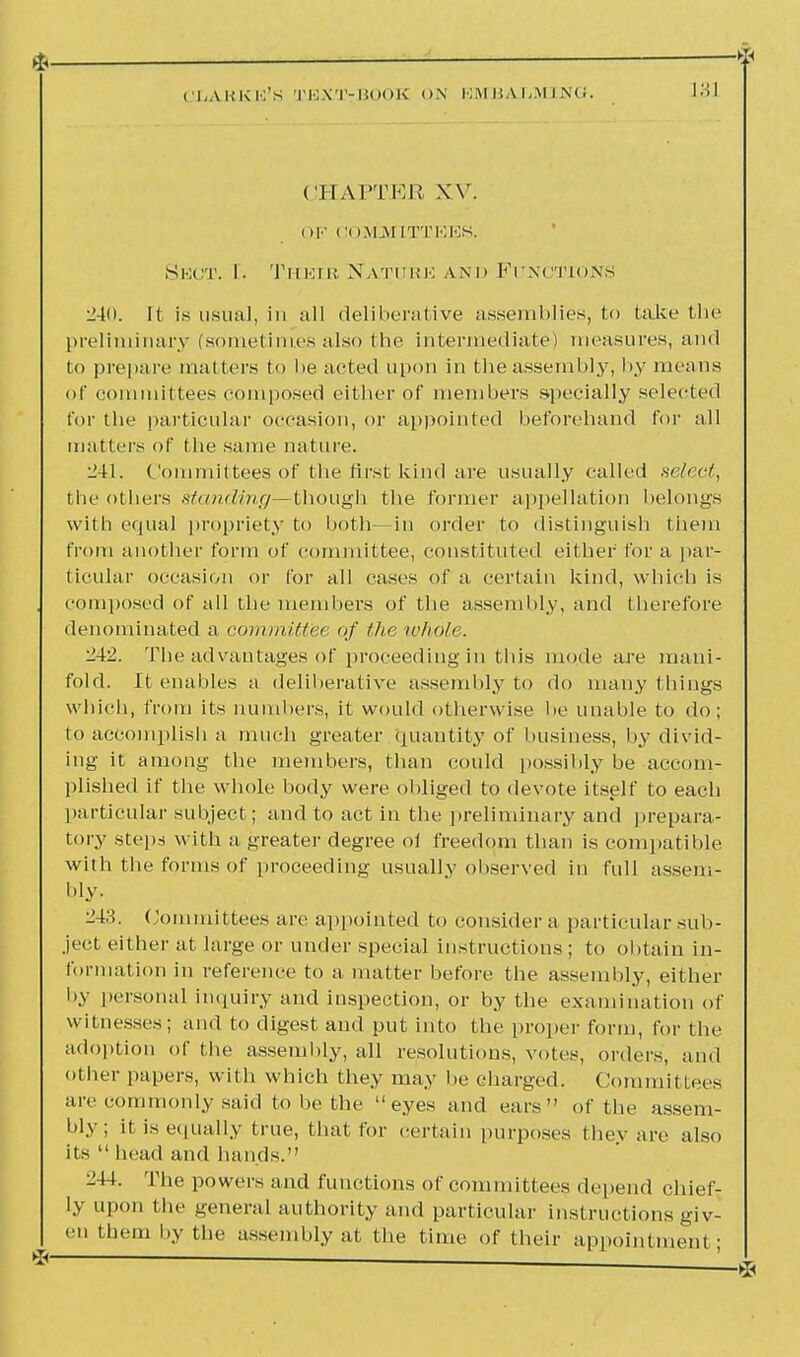 (IHAPTER XV. OF COMMITTEES. Sect. I. Their Nature and Functions 240. It is usual, in all deliberative assemblies, to take the preliminary (sometimes also the intermediate) measures, and to prepare matters to he acted upon in the assembly, by means of committees composed either of members specially selected for the particular occasion, or appointed beforehand for all matters of the same nature. 241. Committees of the first kind are usually called select, the others standing—though the former appellation belongs with equal propriety to both—in order to distinguish them from another form of committee, constituted either for a par- ticular occasion or for all cases of a certain kind, which is composed of all the members of the assembly, and therefore denominated a committee of the whole. 242. The advantages of proceeding in this mode are mani- fold. It enables a deliberative assembly to do many things which, from its numbers, it would otherwise be unable to do; to accomplish a much greater Quantity of business, by divid- ing it among the members, than could possibly be accom- plished if the whole body were obliged to devote itself to each particular subject; and to act in the preliminary and prepara- tory steps with a greater degree ol freedom than is compatible with the forms of proceeding usually observed in full assem- bly. 243. Committees are appointed to consider a particular sub- ject either at large or under special instructions; to obtain in- formation in reference to a matter before the assembly, either by personal inquiry and inspection, or by the examination of witnesses; and to digest and put into the proper form, for the adoption of the assembly, all resolutions, votes, orders, and other papers, with which they may be charged. Committees are commonly said to be the eyes and ears of the assem- bly; it is equally true, that for certain purposes they are also its  head and hands. 244. The powers and functions of committees depend chief- ly upon the general authority and particular instructions giv- en them by the assembly at the time of their appointment ;