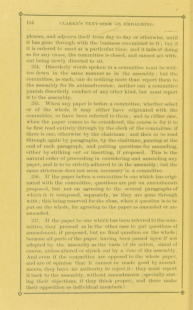 *— 134 CliABKK'S TEXT-BOOK ON EMBALMING, / —* pleases, and adjourn Ltself from day to day or otherwise, until it has gone through with the business committed to it ; but if it is ordered to meet at a particular Linus and it fails of doing so for any cause, the Committee is closed, and cannot acl with- out being- newly directed to sit. 254. Disorderly words spoken in a committee must be writ- ten down in tbe same manner as in the assembly; but the committee, as such, can do nothing more than report them to the assembly for its animadversion; neither can a committee punish disorderly conduct of any other kind, but must reporl it to the assembly. 255. When any paper is before a committee, whether select or of the whole, it may either have originated witli the committee, or have been referred to them; and in either case, when the paper conies to be considered, the course is for it to be first read entirely through by the clerk of t he committee, if there is one, otherwise by the chairman ; and then to he read through again by paragraphs, by the chairman, pausing at the end of each paragraph, and putting questions for amending, either by striking out or inserting, if proposed. This is the natural order of proceeding in considering and amending any paper, and is to lie strictly adhered to in the assembly; but the same strictness does not seem necessary in a committee. i>6. If the paper before a committee is one which has origi- nated with the committee, questions are put on amendments proposed, but not on agreeing to the several paragraphs of which it is composed, separately, as they are gone through with ; this being reserved for tbe close, when a question is to he put on tbe whole, for agreeing to the paper as amended or un- amended. ■1'u. If the paper he one which has been referred to the com- mittee, they proceed as in ( he other case to put questions of amendment, if proposed, hut no final question on the whole; because all parts of the paper, having been passed upon if not adopted by the assembly as the basis of its action, stand of course, unless altered or struck out by a vote of the assembly. And even if the committee are opposed to the whole paper, and are of opinion that it cannot he made good by amend- ments, they have no authority to reject it : they must report it hack to tbe assembly, without amendments (specially stat- ing their objections, if they think proper), and there make their opposition as individual members.1